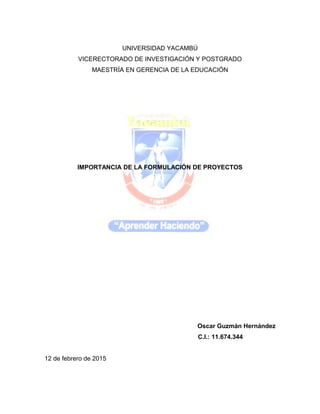 UNIVERSIDAD YACAMBÚ
VICERECTORADO DE INVESTIGACIÓN Y POSTGRADO
MAESTRÍA EN GERENCIA DE LA EDUCACIÓN
IMPORTANCIA DE LA FORMULACIÓN DE PROYECTOS
Oscar Guzmán Hernández
C.I.: 11.674.344
12 de febrero de 2015
 