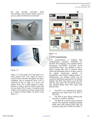 the road, provides up-to-date traffic
info/warnings, and provides internet access to
your car, plus all of the devices on-board?
Figure: 1.3
Figure 1.3 is the model of li-fi led lights, on a
more general level; Li-Fi might be used to
extend wireless networks throughout the home,
workplace, and in commercial areas. Li-Fi is
restricted by line of sight, so it won’t ever
replace Wi-Fi, but it could augment it nicely.
Instead of trying to find the perfect sweet spot
for your home’s Wi-Fi router, it would be much
simpler if every light in your house simply acted
as a wireless network bridge. Its shown in the
figure 1.4.
Figure: 1.4
3. Li-Fi Communication:
Li-Fi communication is modeled after
communication protocols established by
the IEEE 802 workgroup. This standard defines
the physical layer (PHY) and media access
control (MAC) layer. The standard is able to
deliver enough data rates to transmit audio,
video and multimedia services. It takes count of
the optical transmission mobility, its
compatibility with artificial lighting present in
infrastructures, the defiance which may be
caused by interference generated by the ambient
lighting. The MAC layer allows to use the link
with the other layers like the TCP/IP protocol.
The standard defines three PHY layers with
different rates.
 The PHY I was established for outdoor
application and works from 11.67 kb/s to
267.6 kb/s.
 The PHY II layer allows reaching data
rates from 1.25 Mb/s to 96 Mb/s.
 The PHY III is used for many emissions
sources with a particular modulation method
called color shift keying (CSK). PHY III
can deliver rates from 12 Mb/s to 96 Mb/s.[6]
303
International Journal of Engineering Research & Technology (IJERT)
Vol. 2 Issue 10, October - 2013
IJERT
IJERT
ISSN: 2278-0181
www.ijert.orgIJERTV2IS100048
 