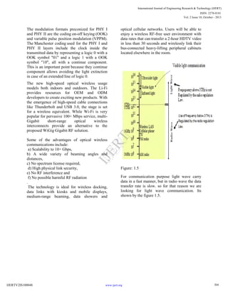 The modulation formats preconized for PHY I
and PHY II are the coding on-off keying (OOK)
and variable pulse position modulation (VPPM).
The Manchester coding used for the PHY I and
PHY II layers include the clock inside the
transmitted data by representing a logic 0 with a
OOK symbol "01" and a logic 1 with a OOK
symbol "10", all with a continue component.
This is an important point because they continue
component allows avoiding the light extinction
in case of an extended line of logic 0.
The new high-speed optical wireless usage
models both indoors and outdoors. The Li-Fi
provides resources for OEM and ODM
developers to create exciting new products. With
the emergence of high-speed cable connections
like Thunderbolt and USB 3.0, the stage is set
for a wireless equivalent. While Wi-Fi is very
popular for pervasive 100+ Mbps service, multi-
Gigabit short-range optical wireless
interconnects provide an alternative to the
proposed WiGig Gigabit RF solution.
Some of the advantages of optical wireless
communications include:
a) Scalability to 10+ Gbps,
b) A wide variety of beaming angles and
distances,
c) No spectrum license required,
d) High physical link security,
e) No RF interference and
f) No possible harmful RF radiation
.
The technology is ideal for wireless docking,
data links with kiosks and mobile displays,
medium-range beaming, data showers and
optical cellular networks. Users will be able to
enjoy a wireless RF-free user environment with
data rates that can transfer a 2-hour HDTV video
in less than 30 seconds and wirelessly link their
bus-connected heavy-lifting peripheral cabinets
located elsewhere in the room.
Figure: 1.5
For communication purpose light wave carry
data in a fast manner, but in radio wave the data
transfer rate is slow. so for that reason we are
looking for light wave communication. Its
shown by the figure 1.5.
304
International Journal of Engineering Research & Technology (IJERT)
Vol. 2 Issue 10, October - 2013
IJERT
IJERT
ISSN: 2278-0181
www.ijert.orgIJERTV2IS100048
 