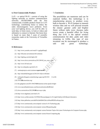 6. First Commercially Product:
Li-Fi - or optical Wi-Fi - consists of using the
lighting networks as wireless communication
networks. OLEDCOMM sells the first
commercially available products based on Li-Fi
technology, contributing hence to reduce the
radio electromagnetic wave pollution. From
your Led lighting device, you will be able: to
send data, to listen music, to look at videos and
ultimately to connect to Internet. Our know-how
is based on more than 5 years of scientific
researches made at the University of Versailles
in France.
7. Conclusion:
The possibilities are numerous and can be
explored further, this technology is in
manufacturing process to produce every
bulb to become a Wi-Fi hotspot to transmit
wireless data and we will proceed towards
the cleaner ,greener ,safer and brighter
future without radio wave ,because radio
waves create a harmful effect for living
thing ,but Li-Fi is the optical wireless
communication for data ,audio and video
streaming in LEDs, this type of new
invention can be encouraged to produce a
safe and green technology.
8. References:
[1] http://www.youtube.com/watch?v=gjqSgsKbagQ
[2] http://lificenter.net/solutions/lifi-solutions
[3] http://lighting.com/led-lights-lifi/
[4] http://www.dvice.com/archives/2012/08/lifi_ten_ways_i.php
[5] http://www.lifi-led.com/
[6] http://en.wikipedia.org/wiki/Li-Fi
[7] seminarprojects.com/s/seminar-report-on-lifi
[8] http://teleinfobd.blogspot.in/2012/01/what-is-lifi.html
[9] technopits.blogspot.comtechnology.cgap.org/2012/01/ 11/a-lifi-
world/
[10] www.lificonsortium.org/
[11] the-gadgeteer.com/2011/08/29/li-fi-internet-at-the-speed-of-light/
[12] www.macmillandictionary.com/buzzword/entries/Li-Fi.html
[13] dvice.com/archives/2012/08/lifi-ten-ways-i.php
[14] http://www.digplanet.com/wiki/Li-Fi
[15] http://www.scribd.com/doc/163399643/Researchpaper-Li-Fi-Light-Fidelity-LED-Based-Alternative
[16] http://share.pdfonline.com/a0d59e3e6b904652be1cb56eaff8f20f/softcopy.htm
[17] http://www.seminarsonly.com/computer science/Li-Fi-Technology.php
[18] http://www.seminarsonly.com/computer science/Bluejacking.php
[19] http://www.seminarsonly.com/computer science/Seminar-Topics-On-Latest-Technologies-In-Computer-Science.php
[20] http://www.seminarsonly.com/computer science/Green-Computing.php
306
International Journal of Engineering Research & Technology (IJERT)
Vol. 2 Issue 10, October - 2013
IJERT
IJERT
ISSN: 2278-0181
www.ijert.orgIJERTV2IS100048
 