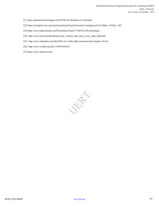 [21] http://jonatasmattes.blogspot.in/2013/06/lifi-alternative-to-wifi.html
[22] http://ieeexplore.ieee.org/search/searchresult.jsp?newsearch=true&queryText=lifi&x=-832&y=-267
[23] http://www.authorstream.com/Presentation/2anu3-1740372-li-fi-technology/
[24] http://www.ted.com/talks/harald_haas_wireless_data_from_every_light_bulb.html
[25] http://www.slideshare.net/niket7861/vlc-visible-light-communication-leaders-of-li-fi
[26] http://www.scribd.com/doc/133997630/li-fi
[27] http://www.oledcom.com/
307
International Journal of Engineering Research & Technology (IJERT)
Vol. 2 Issue 10, October - 2013
IJERT
IJERT
ISSN: 2278-0181
www.ijert.orgIJERTV2IS100048
 