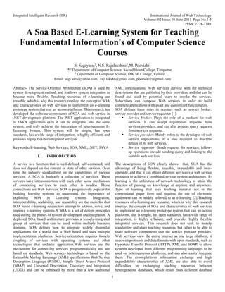 Integrated Intelligent Research (IIR) International Journal of Web Technology
Volume: 02 Issue: 01 June 2013 Page No.1-5
ISSN: 2278-2389
1
A Soa Based E-Learning System for Teaching
Fundamental Information's of Computer Science
Courses
S. Sagayaraj1
, N.S. Rajalakshmi2
, M. Poovizhi3
1& 3
Department of Computer Science, Sacred Heart College, Tirupattur.
2
Department of Computer Science, D.K.M. College, Vellore
Email: sagi sara@yahoo.com, raji.laks88@gmail.com, poomca12@gmail.com
Abstract- The Service-Oriented Architecture (SOA) is used by
system development method, and it allows system integration to
become more flexible. Teaching resources of e-learning are
reusable, which is why this research employs the concept of SOA
and characteristics of web services to implement an e-learning
prototype system that can go across platforms. This research has
developed the software components of SOA and web service in
.NET development platform. The .NET application is integrated
in JAVA application even it can be integrated into the same
system, and truly achieve the integration of heterogeneous E-
Learning System. This system will be simple, has open
standards, has a wide range of integration, is highly efficient, and
provides highly flexible integrated services.
Keywords: E-learning, Web Services, SOA, XML, .NET, JAVA
I. INTRODUCTION
A service is a function that is well-defined, self-contained, and
does not depend on the context or state of other services. Over
time the industry standardized on the capabilities of various
services. A SOA is basically a collection of services. These
services have interconnection with each other some mechanism
of connecting services to each other is needed. Those
connections are Web Services. SOA is progressively popular for
building learning systems to understand the importance of
exploiting SOA in Learning systems. Integration,
interoperability, scalability, and reusability are the main for that
SOA based e-learning researchers attempt to address, solve, and
improve e-learning systems.A SOA is a set of design principles
used during the phases of system development and integration. A
deployed SOA based architecture provides a loosely-integrated
group of services that can be used within multiple business
domains. SOA defines how to integrate widely dissimilar
applications for a world that is Web based and uses multiple
implementation platforms. Service-orientation requires loosely
coupling of services with operating systems and other
technologies that underlie application.Web services are the
mechanism for connecting services programmatically and are
based on standards. Web services technology is based on the
Extensible Markup Language (XML) specifications Web Service
Description Language (WSDL), Simple Object Access Protocol
(SOAP) and Universal Description, Discovery and Integration
(UDDI) and can be enhanced by more than a few additional
XML specifications. Web services derived with the technical
descriptions that are published by their providers, and that can be
found and used by potential users to invoke the services.
Subscribers can compose Web services in order to build
complete applications with exact and customized functionality.
SOA defines three roles in services such as service broker,
service provider and service requester [1]:
 Service broker: Plays the role of a medium for web
services. It can accept registration requests from
services providers, and can also process query requests
from services requester.
 Service provider: Mainly refers to the developer of web
service applications; it is also required to describe
details of its web services.
 Service requester: Sends requests for services; follow-
up operations include sending query and linking to the
suitable web services.
The descriptions of SOA clearly shows that, SOA has the
advantage of being flexible, reusable, expandable and inter-
operable, and that it can obtain different services via web service
protocols to achieve a combined service system architecture. E-
learning is the utilization of network technology to attain the
function of passing on knowledge at anytime and anywhere.
Type of learning that uses teaching material not in the
conventional paper form and requires the use of electronic
equipment can be widely referred to as e-learning [2].Teaching
resources of e-learning are reusable, which is why this research
employs the concept of SOA and characteristics of web services
to implement an e-learning prototype system that can go across
platforms, that is simple, has open standards, has a wide range of
integration, is highly efficient, and provides highly flexible
integrated services. This research does not seek to merely
standardize and share teaching resources, but rather to be able to
share software components that the service provider provides.
Web services view the entire Internet as one large platform, it
uses web protocols and data formats with open standards, such as
Hypertext Transfer Protocol (HTTP), XML and SOAP, to allow
systems developed from different programming languages to be
used on heterogeneous platforms, and can also easily integrate
them. The cross-platform information exchange and high
expandability characteristics of XML are also able to avoid
difficulties in exchanging teaching resources between
heterogeneous databases, which result from different database
 
