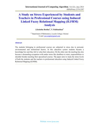 International Journal of Computing Algorithm, Vol 2(1), June 2013
ISSN(Print):2278-2397
Website: www.ijcoa.com
A Study on Stress Experienced by Students and
Teachers in Professional Courses using Induced
Linked Fuzzy Relational Mapping (ILFRM)
Analysis
J.Jesintha Rosline1
, T. Pathinathan2
1 2
Department of Mathematics, Loyola College, Chennai
E-mail: jesi.simple@gmail.com
Abstract
The students belonging to professional courses are subjected to stress due to personal,
environmental and institutional factors. In this education system students became a
knowledge box and they fail to value their education. On the other end, the teaching has also
become a demanding occupation with undue stress like deadlines to meet, responsibilities to
shoulder besides teaching their specialized courses. The paper aims to study the stress levels
of both the students and the teachers in professional education using Induced Linked Fuzzy
Relational Mapping (ILFRM).
 