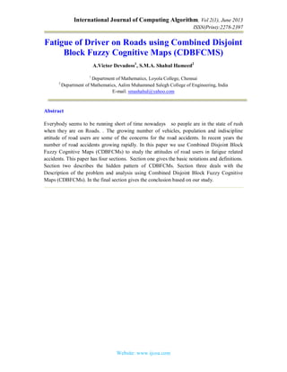 International Journal of Computing Algorithm, Vol 2(1), June 2013
ISSN(Print):2278-2397
Website: www.ijcoa.com
Fatigue of Driver on Roads using Combined Disjoint
Block Fuzzy Cognitive Maps (CDBFCMS)
A.Victor Devadoss1
, S.M.A. Shahul Hameed2
1
Department of Mathematics, Loyola College, Chennai
2
Department of Mathematics, Aalim Muhammed Salegh College of Engineering, India
E-mail: smashahul@yahoo.com
Abstract
Everybody seems to be running short of time nowadays so people are in the state of rush
when they are on Roads. . The growing number of vehicles, population and indiscipline
attitude of road users are some of the concerns for the road accidents. In recent years the
number of road accidents growing rapidly. In this paper we use Combined Disjoint Block
Fuzzy Cognitive Maps (CDBFCMs) to study the attitudes of road users in fatigue related
accidents. This paper has four sections. Section one gives the basic notations and definitions.
Section two describes the hidden pattern of CDBFCMs. Section three deals with the
Description of the problem and analysis using Combined Disjoint Block Fuzzy Cognitive
Maps (CDBFCMs). In the final section gives the conclusion based on our study.
 