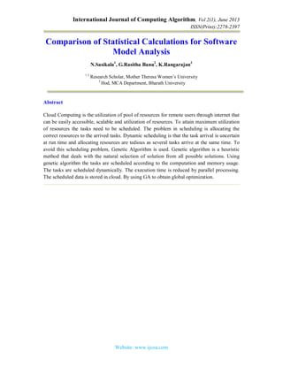 International Journal of Computing Algorithm, Vol 2(1), June 2013
ISSN(Print):2278-2397
Website: www.ijcoa.com
Comparison of Statistical Calculations for Software
Model Analysis
N.Sasikala1
, G.Rasitha Banu2
, K.Rangarajan3
1 2
Research Scholar, Mother Theresa Women’s University
3
Hod, MCA Department, Bharath University
Abstract
Cloud Computing is the utilization of pool of resources for remote users through internet that
can be easily accessible, scalable and utilization of resources. To attain maximum utilization
of resources the tasks need to be scheduled. The problem in scheduling is allocating the
correct resources to the arrived tasks. Dynamic scheduling is that the task arrival is uncertain
at run time and allocating resources are tedious as several tasks arrive at the same time. To
avoid this scheduling problem, Genetic Algorithm is used. Genetic algorithm is a heuristic
method that deals with the natural selection of solution from all possible solutions. Using
genetic algorithm the tasks are scheduled according to the computation and memory usage.
The tasks are scheduled dynamically. The execution time is reduced by parallel processing.
The scheduled data is stored in cloud. By using GA to obtain global optimization.
 