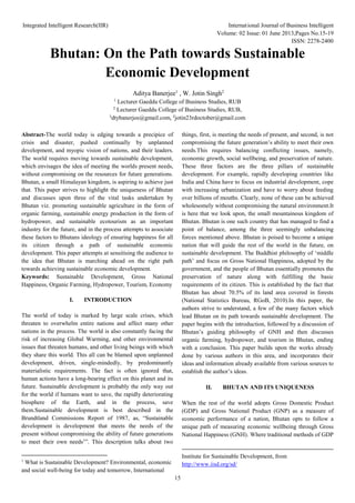 Integrated Intelligent Research(IIR) International Journal of Business Intelligent
Volume: 02 Issue: 01 June 2013,Pages No.15-19
ISSN: 2278-2400
15
Bhutan: On the Path towards Sustainable
Economic Development
Aditya Banerjee1
, W. Jotin Singh2
1
Lecturer Gaeddu College of Business Studies, RUB
2
Lecturer Gaeddu College of Business Studies, RUB,
1
dtybanerjee@gmail.com, 2
jotin23rdoctober@gmail.com
Abstract-The world today is edging towards a precipice of
crisis and disaster, pushed continually by unplanned
development, and myopic vision of nations, and their leaders.
The world requires moving towards sustainable development,
which envisages the idea of meeting the worlds present needs,
without compromising on the resources for future generations.
Bhutan, a small Himalayan kingdom, is aspiring to achieve just
that. This paper strives to highlight the uniqueness of Bhutan
and discusses upon three of the vital tasks undertaken by
Bhutan viz. promoting sustainable agriculture in the form of
organic farming, sustainable energy production in the form of
hydropower, and sustainable ecotourism as an important
industry for the future, and in the process attempts to associate
these factors to Bhutans ideology of ensuring happiness for all
its citizen through a path of sustainable economic
development. This paper attempts at sensitising the audience to
the idea that Bhutan is marching ahead on the right path
towards achieving sustainable economic development.
Keywords: Sustainable Development, Gross National
Happiness, Organic Farming, Hydropower, Tourism, Economy
I. INTRODUCTION
The world of today is marked by large scale crises, which
threaten to overwhelm entire nations and affect many other
nations in the process. The world is also constantly facing the
risk of increasing Global Warming, and other environmental
issues that threaten humans, and other living beings with which
they share this world. This all can be blamed upon unplanned
development, driven, single-mindedly, by predominantly
materialistic requirements. The fact is often ignored that,
human actions have a long-bearing effect on this planet and its
future. Sustainable development is probably the only way out
for the world if humans want to save, the rapidly deteriorating
biosphere of the Earth, and in the process, save
them.Sustainable development is best described in the
Brundtland Commissions Report of 1987, as, “Sustainable
development is development that meets the needs of the
present without compromising the ability of future generations
to meet their own needs1
”. This description talks about two
1
What is Sustainable Development? Environmental, economic
and social well-being for today and tomorrow, International
things, first, is meeting the needs of present, and second, is not
compromising the future generation’s ability to meet their own
needs.This requires balancing conflicting issues, namely,
economic growth, social wellbeing, and preservation of nature.
These three factors are the three pillars of sustainable
development. For example, rapidly developing countries like
India and China have to focus on industrial development, cope
with increasing urbanization and have to worry about feeding
over billions of mouths. Clearly, none of these can be achieved
wholesomely without compromising the natural environment.It
is here that we look upon, the small mountainous kingdom of
Bhutan. Bhutan is one such country that has managed to find a
point of balance, among the three seemingly unbalancing
forces mentioned above. Bhutan is poised to become a unique
nation that will guide the rest of the world in the future, on
sustainable development. The Buddhist philosophy of ‘middle
path’ and focus on Gross National Happiness, adopted by the
government, and the people of Bhutan essentially promotes the
preservation of nature along with fulfilling the basic
requirements of its citizen. This is established by the fact that
Bhutan has about 70.5% of its land area covered in forests
(National Statistics Bureau, RGoB, 2010).In this paper, the
authors strive to understand, a few of the many factors which
lead Bhutan on its path towards sustainable development. The
paper begins with the introduction, followed by a discussion of
Bhutan’s guiding philosophy of GNH and then discusses
organic farming, hydropower, and tourism in Bhutan, ending
with a conclusion. This paper builds upon the works already
done by various authors in this area, and incorporates their
ideas and information already available from various sources to
establish the author’s ideas.
II. BHUTAN AND ITS UNIQUENESS
When the rest of the world adopts Gross Domestic Product
(GDP) and Gross National Product (GNP) as a measure of
economic performance of a nation, Bhutan opts to follow a
unique path of measuring economic wellbeing through Gross
National Happiness (GNH). Where traditional methods of GDP
Institute for Sustainable Development, from
http://www.iisd.org/sd/
 