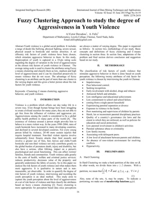 Integrated Intelligent Research (IIR) International Journal of Data Mining Techniques and Applications
Volume: 02 Issue: 01 June 2013 Page No.16-19
ISSN: 2278-2419
16
Fuzzy Clustering Approach to study the degree of
Aggressiveness in Youth Violence
A.Victor Devadoss1
, A. Felix2
Department of Mathematics, Loyola College, Chennai, Tamil Nadu, India
Email:afelixphd@gmail.com
Abstract-Youth violence is a global social problem. It includes
a range of deeds like bullying, physical fighting, severe sexual,
physical assault to homicide and various atrocities. A set
oftwenty risk factors of youth violence have been chosen,
which stimulate aggressive behavior in them. In this study,
theperception of youth is captured in a 10-pts rating scale
regarding the degree of variation in the level of aggressiveness
at the chosen risk factors of youth violence in Chennai. The
average rating scale is used to cluster the attributes using Fuzzy
c-means clustering and classify them as low, medium and high
level of aggressiveness and it can be classified proactively to
ensure violence that do not occur. The advantage of fuzzy
clustering is an attribute can be part of more than one cluster to
the varying degree and this gives a better picture about the risk
factors for youth violence.
Keywords –Clustering, C-means clustering, aggressive
behavior, and youth violence.
I. INTRODUCTION
Violence is a problem which affects our day today life in a
severe way. Even though human beings have been struggling
to create civilized societies for many years, they are not able to
get free from the influence of violence and aggression yet.
Aggressiveness among the youth is considered to be a global
public health problem in many parts of the world [4]. The
existence of violence around a person might provoke him to
behave in a more violent way. In the years 1990–2004, rates of
youth homicide have increased in many developing countries,
and declined in several developed countries. For every young
person killed by violence, 20–40 more sustain injuries that
require hospital treatment. Non-fatal violent injuries involve
substantially fewer firearm attacks than fatal assaults and
involve a greater use of fists, feet, knives and clubs.Youth
homicide and non-fatal violence not only contribute greatly to
the global burden of premature death, injury and disability, but
also have a serious, often lifelong, impact on a person's
psychological and social functioning. This can affect victims'
families, friends and communities. Youth violence adds greatly
to the costs of health, welfare and criminal justice services;
reduces productivity; decreases value of the property; and
generally undermines the fabric of society. So in this paper we
analyze the risk factors of youth violence and what makes them
more aggressive. It is qualitative in nature and is non-
measurable, yet observable. In order to quantify the degree of
risk factors of youth violence, interviewing and recording the
youth perception is an ideal method. This study aims to
capture the youth perception about the level of aggressiveness
at a set of risk factor of violence and then classify the attributes
based on fuzzy c-means clustering [2]. Fuzzy clustering is
more appropriate for perception based data since perceptions
are always a matter of varying degree. This paper is organized
as follows: In section two, methodology of our study. Basic
concepts and definitions of fuzzy clustering and C-means
clustering in section three. In section four, adaptations of the
problem and final section derives conclusion and suggestion
based on our study.
II. METHODOLOGY
The classification of risk factors of youth violence that
stimulate aggressive behavior in them is done based on youth
perception, the following twenty attributes of risk factor for
youth violence is chosen by interviewing the youth in Chennai.
 Impulsiveness.
 Poor behavioral control.
 Seeking recognition.
 Early involvement with alcohol, drugs and tobacco
 Antisocial beliefs and attitudes.
 Low intelligence and educational achievement.
 Low commitment to school and school failure.
 coming from a single-parent household
 Experiencing parental separation or divorce
 Exposure to violence in the family.
 Poor monitoring and supervision of children by parents
 Harsh, lax or inconsistent parental disciplinary practices
 Quality of a country’s governance (its laws and the
extent to which they are enforced, as well as policies for
education and social protection).
 Low parental involvement in children's activities
 Parental substance abuse or criminality
 Low family income.
 Associating with delinquent peers.
 A low level of attachment between parents and children.
 An absence of non-violent environment for resolving
conflicts.
 Hyperactivity.
III. PRELIMINARIES
A. Hard Clustering
In Hard Clustering we make a hard partition of the data set Z.
In other words, we divide them into c ≥ 2 clusters. With a
partition, we mean that
1
c
i
i
A Z

 and i jA A  ,  i j
(1)
Also, none of the sets, Ai may be empty. To indicate a
portioning, we make use of membership functions µk(x).
 