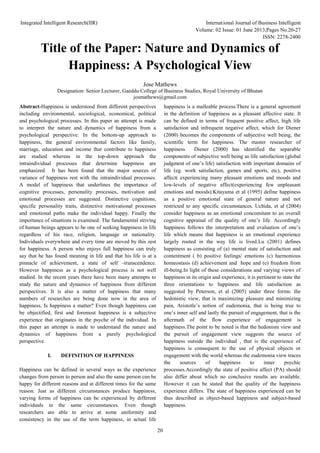Integrated Intelligent Research(IIR) International Journal of Business Intelligent
Volume: 02 Issue: 01 June 2013,Pages No.20-27
ISSN: 2278-2400
20
Title of the Paper: Nature and Dynamics of
Happiness: A Psychological View
Jose Mathews
Designation: Senior Lecturer, Gaeddu College of Business Studies, Royal University of Bhutan
josmathews@gmail.com
Abstract-Happiness is understood from different perspectives
including environmental, sociological, economical, political
and psychological processes. In this paper an attempt is made
to interpret the nature and dynamics of happiness from a
psychological perspective. In the bottom-up approach to
happiness, the general environmental factors like family,
marriage, education and income that contribute to happiness
are studied whereas in the top-down approach the
intraindividual processes that determine happiness are
emphasized. It has been found that the major sources of
variance of happiness rest with the intraindividual processes.
A model of happiness that underlines the importance of
cognitive processes, personality processes, motivation and
emotional processes are suggested. Distinctive cognitions,
specific personality traits, distinctive motivational processes
and emotional paths make the individual happy. Finally the
importance of situations is examined. The fundamental striving
of human beings appears to be one of seeking happiness in life
regardless of his race, religion, language or nationality.
Individuals everywhere and every time are moved by this zest
for happiness. A person who enjoys full happiness can truly
say that he has found meaning in life and that his life is at a
pinnacle of achievement, a state of self –transcendence.
However happiness as a psychological process is not well
studied. In the recent years there have been many attempts to
study the nature and dynamics of happiness from different
perspectives. It is also a matter of happiness that many
numbers of researches are being done now in the area of
happiness. Is happiness a matter? Even though happiness can
be objectified, first and foremost happiness is a subjective
experience that originates in the psyche of the individual. In
this paper an attempt is made to understand the nature and
dynamics of happiness from a purely psychological
perspective.
I. DEFINITION OF HAPPINESS
Happiness can be defined in several ways as the experience
changes from person to person and also the same person can be
happy for different reasons and at different times for the same
reason. Just as different circumstances produce happiness,
varying forms of happiness can be experienced by different
individuals in the same circumstances. Even though
researchers are able to arrive at some uniformity and
consistency in the use of the term happiness, in actual life
happiness is a malleable process.There is a general agreement
in the definition of happiness as a pleasant affective state. It
can be defined in terms of frequent positive affect, high life
satisfaction and infrequent negative affect, which for Diener
(2000) becomes the components of subjective well being, the
scientific term for happiness. The master researcher of
happiness Diener (2000) has identified the separable
components of subjective well being as life satisfaction (global
judgment of one’s life) satisfaction with important domains of
life (eg. work satisfaction, games and sports, etc), positive
affect( experiencing many pleasant emotions and moods and
low-levels of negative affect(experiencing few unpleasant
emotions and moods).Kitayama et al (1995) define happiness
as a positive emotional state of general nature and not
restricted to any specific circumstances. Uchida, et al (2004)
consider happiness as an emotional concomitant to an overall
cognitive appraisal of the quality of one’s life. Accordingly
happiness follows the interpretation and evaluation of one’s
life which means that happiness is an emotional experience
largely rooted in the way life is lived.Lu (2001) defines
happiness as consisting of (a) mental state of satisfaction and
contentment ( b) positive feelings/ emotions (c) harmonious
homeostasis (d) achievement and hope and (e) freedom from
ill-being.In light of these considerations and varying views of
happiness in its origin and experience, it is pertinent to state the
three orientations to happiness and life satisfaction as
suggested by Peterson, et al (2005) under three forms: the
hedonistic view, that is maximizing pleasure and minimizing
pain, Aristotle’s notion of eudemonia, that is being true to
one’s inner self and lastly the pursuit of engagement, that is the
aftermath of the flow experience of engagement is
happiness.The point to be noted is that the hedonism view and
the pursuit of engagement view suggests the source of
happiness outside the individual , that is the experience of
happiness is consequent to the use of physical objects or
engagement with the world whereas the eudemonia view traces
the sources of happiness to inner psychic
processes.Accordingly the state of positive affect (PA) should
also differ about which no conclusive results are available.
However it can be stated that the quality of the happiness
experience differs. The state of happiness experienced can be
thus described as object-based happiness and subject-based
happiness.
 
