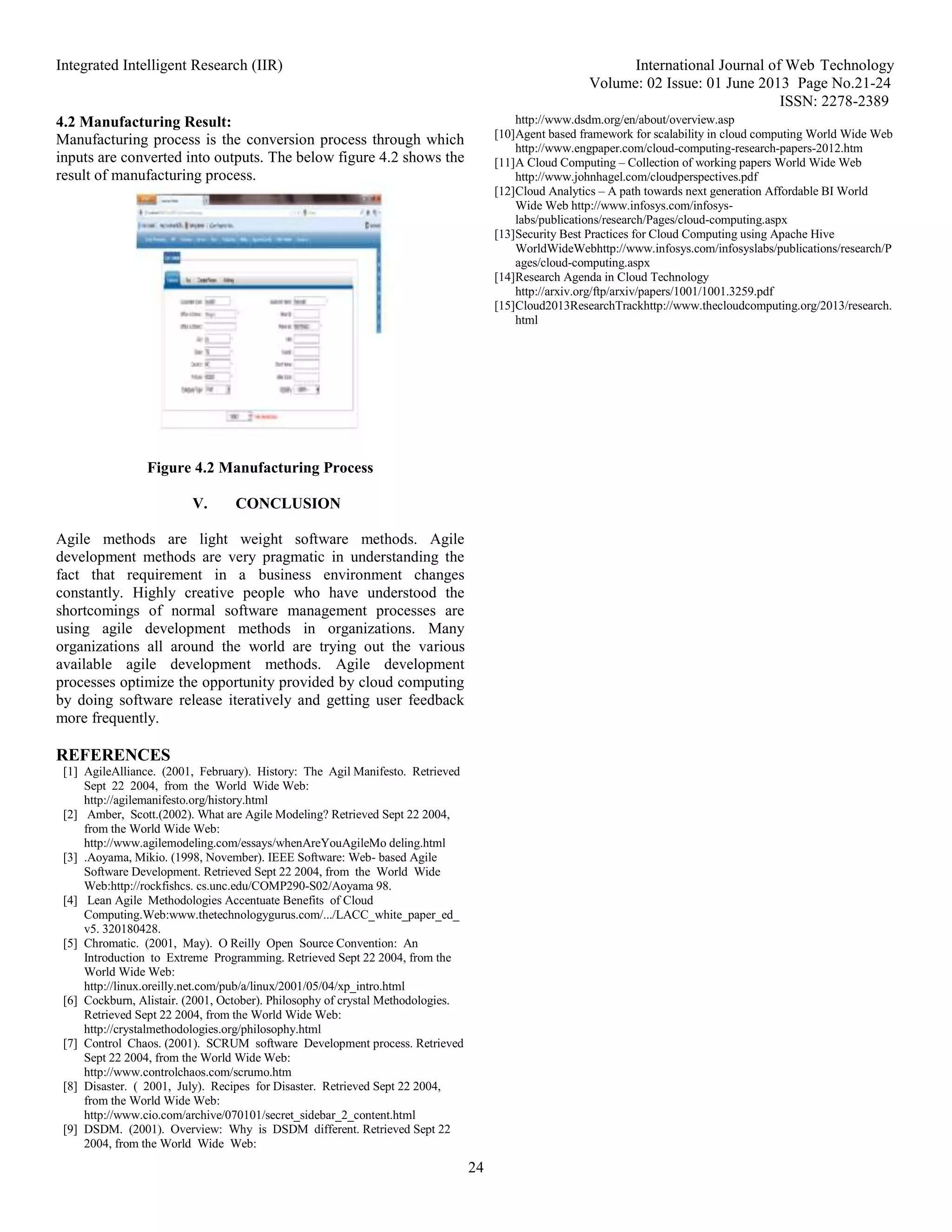 Integrated Intelligent Research (IIR) International Journal of Web Technology
Volume: 02 Issue: 01 June 2013 Page No.21-24
ISSN: 2278-2389
24
4.2 Manufacturing Result:
Manufacturing process is the conversion process through which
inputs are converted into outputs. The below figure 4.2 shows the
result of manufacturing process.
Figure 4.2 Manufacturing Process
V. CONCLUSION
Agile methods are light weight software methods. Agile
development methods are very pragmatic in understanding the
fact that requirement in a business environment changes
constantly. Highly creative people who have understood the
shortcomings of normal software management processes are
using agile development methods in organizations. Many
organizations all around the world are trying out the various
available agile development methods. Agile development
processes optimize the opportunity provided by cloud computing
by doing software release iteratively and getting user feedback
more frequently.
REFERENCES
[1] AgileAlliance. (2001, February). History: The Agil Manifesto. Retrieved
Sept 22 2004, from the World Wide Web:
http://agilemanifesto.org/history.html
[2] Amber, Scott.(2002). What are Agile Modeling? Retrieved Sept 22 2004,
from the World Wide Web:
http://www.agilemodeling.com/essays/whenAreYouAgileMo deling.html
[3] .Aoyama, Mikio. (1998, November). IEEE Software: Web- based Agile
Software Development. Retrieved Sept 22 2004, from the World Wide
Web:http://rockfishcs. cs.unc.edu/COMP290-S02/Aoyama 98.
[4] Lean Agile Methodologies Accentuate Benefits of Cloud
Computing.Web:www.thetechnologygurus.com/.../LACC_white_paper_ed_
v5. 320180428.
[5] Chromatic. (2001, May). O Reilly Open Source Convention: An
Introduction to Extreme Programming. Retrieved Sept 22 2004, from the
World Wide Web:
http://linux.oreilly.net.com/pub/a/linux/2001/05/04/xp_intro.html
[6] Cockburn, Alistair. (2001, October). Philosophy of crystal Methodologies.
Retrieved Sept 22 2004, from the World Wide Web:
http://crystalmethodologies.org/philosophy.html
[7] Control Chaos. (2001). SCRUM software Development process. Retrieved
Sept 22 2004, from the World Wide Web:
http://www.controlchaos.com/scrumo.htm
[8] Disaster. ( 2001, July). Recipes for Disaster. Retrieved Sept 22 2004,
from the World Wide Web:
http://www.cio.com/archive/070101/secret_sidebar_2_content.html
[9] DSDM. (2001). Overview: Why is DSDM different. Retrieved Sept 22
2004, from the World Wide Web:
http://www.dsdm.org/en/about/overview.asp
[10]Agent based framework for scalability in cloud computing World Wide Web
http://www.engpaper.com/cloud-computing-research-papers-2012.htm
[11]A Cloud Computing – Collection of working papers World Wide Web
http://www.johnhagel.com/cloudperspectives.pdf
[12]Cloud Analytics – A path towards next generation Affordable BI World
Wide Web http://www.infosys.com/infosys-
labs/publications/research/Pages/cloud-computing.aspx
[13]Security Best Practices for Cloud Computing using Apache Hive
WorldWideWebhttp://www.infosys.com/infosyslabs/publications/research/P
ages/cloud-computing.aspx
[14]Research Agenda in Cloud Technology
http://arxiv.org/ftp/arxiv/papers/1001/1001.3259.pdf
[15]Cloud2013ResearchTrackhttp://www.thecloudcomputing.org/2013/research.
html
 