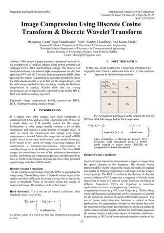 Integrated Intelligent Research (IIR) International Journal of Web Technology
Volume: 02 Issue: 01 June 2013 Page No.25-27
ISSN: 2278-2389
25
Image Compression Using Discrete Cosine
Transform & Discrete Wavelet Transform
Mr.Anurag Tiwari1
Payal Chandrakant2
, Tripti2
, Surabhi Chaudhary2
, Anil Kumar Shukla2
1
Assistant Professor, Department of Electronics & Communication Engineering
2
Research Scholar,Department of Electronics & Communication Engineering,
Kanpur Institute of Technology, Kanpur, Uttar Pradesh, INDIA.
Email : aktitmg2007@gmail.com
Abstract -This research paper presents a proposed method for
the compression of medical images using hybrid compression
technique (DWT, DCT and Huffman coding). The objective of
this hybrid scheme is to achieve higher compression rates by first
applying DWT and DCT on individual components RGB. After
applying this image is quantized to calculate probability index
for each unique quantity so as to find out the unique binary code
for each unique symbol for their encoding. Finally the Huffman
compression is applied. Results show that the coding
performance can be significantly improved by the hybrid DWT,
DCT and Huffman coding algorithm.
Keywords- Image compression, hybrid, quantization, DWT,
DCT, Huffman encoding, medical image.
I. INTRODUCTION
In a digital true- color images, each color component is
quantized with 8 bits, and so a color is specified with 24 bits. As
a result, there are 2^24 possible colors for the image.
Furthermore, a color image usually contains a lot of data
redundancy and requires a large amount of storage space. In
order to lower the transmission and storage cost, image
compression is desired. Most color images are recorded in RGB
model, which is the most well known color model. However,
RGB model is not suited for image processing purpose. For
compression, a luminance-chrominance representation is
considered superior to the RGB representation. Therefore, RGB
images are transformed to one of the luminance-chrominance
models, performing the compression process, and then transform
back to RGB model because displays are most often provided
output image with direct RGB model.
Discrete wavelet Transform:
For the compression of image, firstly the DWT is applied on the
image using Thresholding value. Threshold values neglects the
certain wavelet coefficients.for doing this one has to decide the
value of threshold. Value of thresholf affects the quality of
compresed image. Thresolding can be of two types:
Hard threshold: If x is the set of wavelet coeficients, then
threshold value t is given by,
i.e. all the values of x which are less than threshold t are equated
to zero.
II. SOFT THRESHOLD
In this case, all the coefficients x lesser than threshold t are
mapped to zero. Then t is subtracted from all x ¸ t. This condition
is depicted by the following equation:
Fig: A Quantized Technique Can Be Applied On Few/All
OfTheseFinal Sub Images To Get The Compression
Discrete Cosine Transform
discrete Fourier transform: it transforms a signal or image from
the spatial domain to the frequency The discrete cosine
transform (DCT) helps separate the image into parts (or spectral
sub-bands) of differing importance (with respect to the image's
visual quality). The DCT is similar to the domain. A discrete
cosine transform (DCT) expresses a sequence of finitely many
data points in terms of a sum of cosine functions oscillating at
different frequencies. DCTs are important to numerous
applications in science and engineering, from lossy
compression of audio (e.g. MP3) and images (e.g. JPEG) (where
small high-frequency components can be discarded), to spectral
for the numerical solution of partial differential equations. The
use of cosine rather than sine functions is critical in these
applications: for compression, it turns out that cosine functions
are much more efficient (as described below, fewer are needed to
approximate a typical signal), whereas for differential equations
the cosines express a particular choice of boundary conditions.
In particular, a DCT is a Fourier-related transform similar to the
 