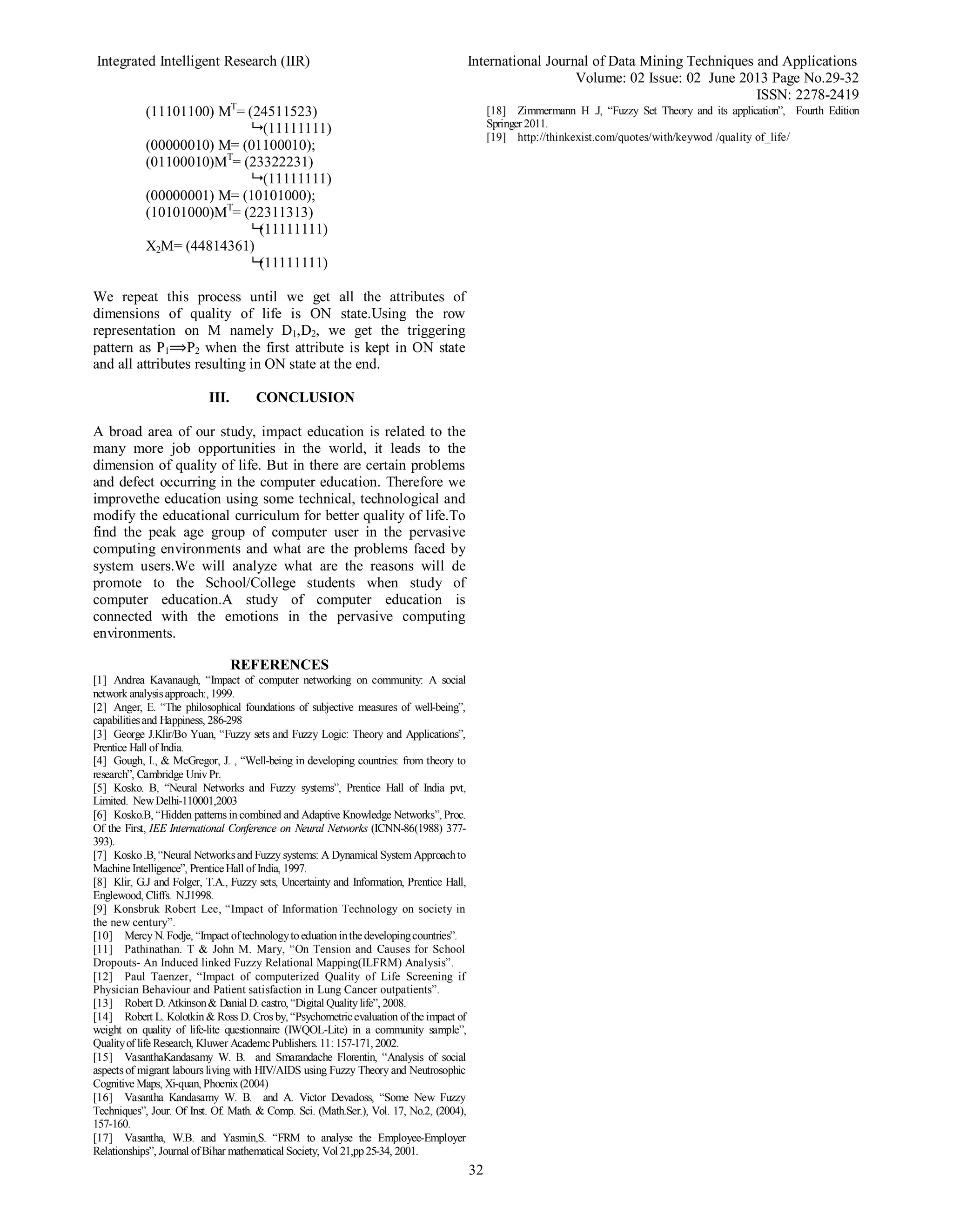 Integrated Intelligent Research (IIR) International Journal of Data Mining Techniques and Applications
Volume: 02 Issue: 02 June 2013 Page No.29-32
ISSN: 2278-2419
32
(11101100) MT
= (24511523)
 (11111111)
(00000010) M= (01100010);
(01100010)MT
= (23322231)
 (11111111)
(00000001) M= (10101000);
(10101000)MT
= (22311313)
(11111111)
X2M= (44814361)
(11111111)
We repeat this process until we get all the attributes of
dimensions of quality of life is ON state.Using the row
representation on M namely D1,D2, we get the triggering
pattern as P1⟹P2 when the first attribute is kept in ON state
and all attributes resulting in ON state at the end.
III. CONCLUSION
A broad area of our study, impact education is related to the
many more job opportunities in the world, it leads to the
dimension of quality of life. But in there are certain problems
and defect occurring in the computer education. Therefore we
improvethe education using some technical, technological and
modify the educational curriculum for better quality of life.To
find the peak age group of computer user in the pervasive
computing environments and what are the problems faced by
system users.We will analyze what are the reasons will de
promote to the School/College students when study of
computer education.A study of computer education is
connected with the emotions in the pervasive computing
environments.
REFERENCES
[1] Andrea Kavanaugh, “Impact of computer networking on community: A social
network analysisapproach:, 1999.
[2] Anger, E. “The philosophical foundations of subjective measures of well-being”,
capabilitiesand Happiness, 286-298
[3] George J.Klir/Bo Yuan, “Fuzzy sets and Fuzzy Logic: Theory and Applications”,
Prentice Hall of India.
[4] Gough, I., & McGregor, J. , “Well-being in developing countries: from theory to
research”, Cambridge UnivPr.
[5] Kosko. B, “Neural Networks and Fuzzy systems”, Prentice Hall of India pvt,
Limited. NewDelhi-110001,2003
[6] Kosko.B, “Hidden patterns incombined and Adaptive Knowledge Networks”, Proc.
Of the First, IEE International Conference on Neural Networks (ICNN-86(1988) 377-
393).
[7] Kosko.B, “Neural Networksand Fuzzy systems: A Dynamical System Approachto
Machine Intelligence”, PrenticeHall of India, 1997.
[8] Klir, G.J and Folger, T.A., Fuzzy sets, Uncertainty and Information, Prentice Hall,
Englewood, Cliffs. N.J1998.
[9] Konsbruk Robert Lee, “Impact of Information Technology on society in
the new century”.
[10] Mercy N. Fodje, “Impact of technologytoeduationinthedevelopingcountries”.
[11] Pathinathan. T & John M. Mary, “On Tension and Causes for School
Dropouts- An Induced linked Fuzzy Relational Mapping(ILFRM) Analysis”.
[12] Paul Taenzer, “Impact of computerized Quality of Life Screening if
Physician Behaviour and Patient satisfaction in Lung Cancer outpatients”.
[13] Robert D. Atkinson& Danial D. castro, “Digital Qualitylife”, 2008.
[14] Robert L. Kolotkin& Ross D. Cros by, “Psychometricevaluation of the impact of
weight on quality of life-lite questionnaire (IWQOL-Lite) in a community sample”,
Qualityof life Research, Kluwer AcademcPublishers. 11: 157-171, 2002.
[15] VasanthaKandasamy W. B. and Smarandache Florentin, “Analysis of social
aspects of migrant labours living with HIV/AIDS using Fuzzy Theory and Neutrosophic
Cognitive Maps, Xi-quan, Phoenix(2004)
[16] Vasantha Kandasamy W. B. and A. Victor Devadoss, “Some New Fuzzy
Techniques”, Jour. Of Inst. Of. Math. & Comp. Sci. (Math.Ser.), Vol. 17, No.2, (2004),
157-160.
[17] Vasantha, W.B. and Yasmin,S. “FRM to analyse the Employee-Employer
Relationships”, Journal of Bihar mathematical Society, Vol 21,pp25-34, 2001.
[18] Zimmermann H .J, “Fuzzy Set Theory and its application”, Fourth Edition
Springer 2011.
[19] http://thinkexist.com/quotes/with/keywod /quality of_life/
 