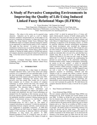 Integrated Intelligent Research (IIR) International Journal of Data Mining Techniques and Applications
Volume: 02 Issue: 02 June 2013 Page No.29-32
ISSN: 2278-2419
29
A Study of Pervasive Computing Environments in
Improving the Quality of Life Using Induced
Linked Fuzzy Relational Maps (ILFRMs)
A. Victor Devadoss1
, M. Clement Joe Anand2
1
Head, Department of Mathematics, Loyola College, Chennai-34, Tamil Nadu, India.
2
Ph.D Research Scholar, Department of Mathematics, Loyola College, Chennai-34, Tamil Nadu, India.
Email: 1
hanivictor@ymail.com,2
arjoemi@gmail.com
Abstract - The values in the society can be acquired using
education. Education can be used as a tool in shaping
character, confidence and personality etc., In this paper we use
pervasive computing environments, in improving a better and
quality life. Using Induced Linked Fuzzy Relational Map
(ILFRM) the impact of computer education among the students
on job opportunity in improving the quality of life is analyzed.
This paper has four sections. In section one wegive an
introduction. In Section two we recall the definition of Induced
Linked Fuzzy Relational Map. Section three is deals with the
methods of finding the hidden pattern in ILFRM and analysis
of Computer education using Induced Linked Fuzzy Relational
Map. In the final section we give the conclusion based on our
study.
Keywords - Computer Education, Quality life, Pervasive
Computing, Fuzzy Relational Maps, Induced Linked Fuzzy
Relational Maps.
I. INTRODUCTION
The computer technology has a deep impact on education.
Computer education forms a part of the school and college
curricula, as it is important for every individual today, to have
the basic knowledge of computer. Computers have been a
significant part of the student's education since the early 1980s.
Although computer technology has become much more
pervasive since then, people often wonder why we need to
learn computer use in school. An analysis of computer
technology in schools showed that those who learned with
computers showed above-average results on standardized
achievement. This education leads to Quality life. It is
important to note that.i.e.,“New information and
communications technologies can improve the quality of life
for people with disabilities, but only if such technologies are
designed from the beginning so that everyone can use them.
Given the explosive growth in the use of the World Wide Web
for publishing, electronic commerce, lifelong learning and the
delivery of government services, it is vital that the Web be
accessible to everyone.[19], In 1999 Andrea
kavanaugh[1]came out with a study on “The impact of
computer networking on community” in which he analyzed the
relationship between computer networks, social network and
civic engagement in geographic community. In 2000 Paul
Taenzer[12]came out with a study on “Impact of computerized
quality of life screening on physician behavior and patient
satisfication in lung cancer out patients”. In 2002,
RonetteL.Kolotkin & Ross D. Crosby[14] came out with a
study on “Psychometric evaluation of the impact of weight on
quality of life”, in which he analyzed life is a 31-item, self-
report, obesity-specific measure of health related quality life
that consist of a total score and score on each of five scales –
physical function, self-esteem, sexual life, public distress, and
work. Mercy N. Fodje[10]came out with a study on “Impact of
technology to education in the developing country”, in which
he analyzed, difference between technological development
and human development after reworked the indigenous
cultures and promote human values.In 2007 Gough [4] came
out with a study on “Wellbeing in development countries: from
theory to research”, in which he analyzed well-being as ‘what
people are nationally able to do and to be, and what they have
actually been able to do and to be’. In 2008, Robert D.
Atkinson & Daniel D. [13] came out with a study on “Digital
quality life”, in which he analyzed the understanding the
personal & social benefits of the information technology.
Konsbruck Robert Lee[9], “Impact of Information Technology
on society in the new century”, in which he analyzed
information technology and electronic commerce on business
model, commerce, market structure, workplace, labor market,
education is promote a quality of life, In 2008 Angner[2] came
out with a study on “The philosophical foundations of
subjective measures of well-being”, Schalock said that
“Quality of life is a concept that reflects a person’s desired
conditions of living related to eight core dimensions of one’s
life: emotional well-being, interpersonal relationships, marital
well-being, personal development, physical well-being, self-
determination, social inclusion and rights. Therefore, education
is a one tool to promote the quality life. We shall discuss the
computer education that how its play a vital role for our quality
life.
A. Basic Notation and Definitions
a) Fuzzy Relational Maps (FRMs)
The new notation called Fuzzy Relational Maps (FRMs) was
introduced by Dr. W.B. Vasantha and Yasmin Sultana in the
year 2000. In FRMs we divide the very casual associations
into two disjoint units, like for example the relation between
the teacher and a student or relation employee and employer or
a relation between the parent and the child in the case of school
dropouts and so on. Thus for us to define an FRM we need a
domain space and a range space which are disjoint in the sense
of concepts. We further assume no intermediate relations exist
within the domain and the range space. The number of
elements in the range space need not in general be equal to the
number of elements in the domain space. In our discussion the
elements of the domain space are taken from the real vector
space of dimension n and that of the range space are real vector
 