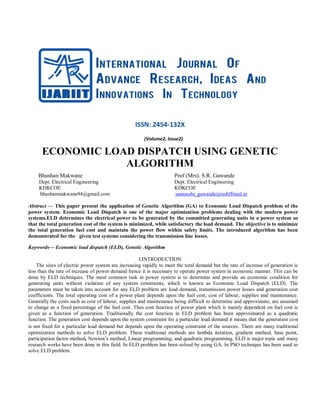 ISSN: 2454-132X
(Volume2, Issue2)
ECONOMIC LOAD DISPATCH USING GENETIC
ALGORITHM
Bhushan Makwane Prof (Mrs). S.R. Gawande
Dept. Electrical Engineering Dept. Electrical Engineering
KDKCOE KDKCOE
bhushanmakwane94@gmail.com santooshi_gawande@rediffmail.in
Abstract — This paper present the application of Genetic Algorithm (GA) to Economic Load Dispatch problem of the
power system. Economic Load Dispatch is one of the major optimization problems dealing with the modern power
systems.ELD determines the electrical power to be generated by the committed generating units in a power system so
that the total generation cost of the system is minimized, while satisfactory the load demand. The objective is to minimize
the total generation fuel cost and maintain the power flow within safety limits. The introduced algorithm has been
demonstrated for the given test systems considering the transmission line losses.
Keywords— Economic load dispatch (ELD), Genetic Algorithm
I.INTRODUCTION
The sizes of electric power system are increasing rapidly to meet the total demand but the rate of increase of generation is
less than the rate of increase of power demand hence it is necessary to operate power system in economic manner. This can be
done by ELD techniques. The most common task in power system is to determine and provide an economic condition for
generating units without violation of any system constraints, which is known as Economic Load Dispatch (ELD). The
parameters must be taken into account for any ELD problem are load demand, transmission power losses and generation cost
coefficients. The total operating cost of a power plant depends upon the fuel cost, cost of labour, supplies and maintenance.
Generally the costs such as cost of labour, supplies and maintenance being difficult to determine and approximate, are assumed
to change as a fixed percentage of the fuel cost. Thus cost function of power plant which is mainly dependent on fuel cost is
given as a function of generation. Traditionally the cost function in ELD problem has been approximated as a quadratic
function. The generation cost depends upon the system constraint for a particular load demand it means that the generation cost
is not fixed for a particular load demand but depends upon the operating constraint of the sources. There are many traditional
optimization methods to solve ELD problem. These traditional methods are lambda iteration, gradient method, base point,
participation factor method, Newton‟s method, Linear programming, and quadratic programming. ELD is major topic and many
research works have been done in this field. In ELD problem has been solved by using GA. In PSO technique has been used to
solve ELD problem.
 