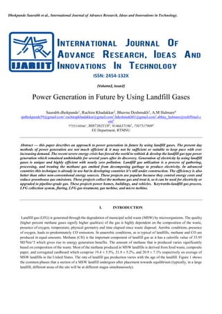 Dhokpande Saurabh et al., International Journal of Advance Research, Ideas and Innovations in Technology.
ISSN: 2454-132X
(Volume2, Issue2)
Power Generation in Future by Using Landfill Gases
Saurabh dhokpande1
, Ruchira Khadakkar2
, Bhavna Deshmukh3
, A.M Halmare4
spdhokpande59@gmail.com1
,ruchirapkhadakkar@gmail.com2
,bdeshmukh01@gmail.com3
,abhay_halmare@rediffmail.c
om4
77553105661
, 80873631182
, 91466371963
, 75075179094
EE Department, RTMNU
Abstract — this paper describes an approach to power generation in future by using landfill gases. The present day
methods of power generation are not much efficient & it may not be sufficient or suitable to keep pace with ever
increasing demand. The recent severe energy crisis has forced the world to rethink & develop the landfill gas type power
generation which remained unthinkable for several years after its discovery. Generation of electricity by using landfill
gases is unique and highly efficient with nearly zero pollution. Landfill gas utilization is a process of gathering,
processing, and treating the methane gas emitted from decomposing garbage to produce electricity. In advanced
countries this technique is already in use but in developing countries it’s still under construction. The efficiency is also
better than other non-conventional energy sources. These projects are popular because they control energy costs and
reduce greenhouse gas emissions. These projects collect the methane gas and treat it, so it can be used for electricity or
upgraded to pipeline-grade gas. These projects power homes, buildings, and vehicles. Keywords-landfill gas process,
LFG collection system, flaring, LFG gas treatment, gas turbine, and micro turbine.
I. INTRODUCTION
Landfill gas (LFG) is generated through the degradation of municipal solid waste (MSW) by microorganisms. The quality
(higher percent methane gases signify higher qualities) of the gas is highly dependent on the composition of the waste,
presence of oxygen, temperature, physical geometry and time elapsed since waste disposal. Aerobic conditions, presence
of oxygen, leads to predominately CO emissions. In anaerobic conditions, as is typical of landfills, methane and CO are
produced in equal amounts. Methane (CH) is the important component of landfill gas as it has a calorific value of 33.95
MJ/Nm^3 which gives rise to energy generation benefits. The amount of methane that is produced varies significantly
based on composition of the waste. Most of the methane produced in MSW landfills is derived from food waste, composite
paper, and corrugated cardboard which comprise 19.4 ± 5.5%, 21.9 ± 5.2%, and 20.9 ± 7.1% respectively on average of
MSW landfills in the United States. The rate of landfill gas production varies with the age of the landfill. Figure 1 shows
the common phases that a section of a MSW landfill undergoes after placement towards equilibrium (typically, in a large
landfill, different areas of the site will be at different stages simultaneously).
 