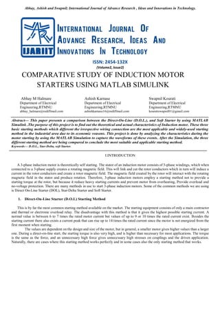 Abhay, Ashish and Swapnil; International Journal of Advance Research , Ideas and Innovations in Technology.
ISSN: 2454-132X
(Volume2, Issue2)
COMPARATIVE STUDY OF INDUCTION MOTOR
STARTERS USING MATLAB SIMULINK
Abhay M Halmare
Department of Electrical
Engineering,RTMNU
abhay_halmare@rediffmail.com
Ashish Karnase
Department of Electrical
Engineering,RTMNU
ashishkarnase16@rediffmail.com
Swapnil Kourati
Department of Electrical
Engineering,RTMNU
kouratiswapnil01@gmail.com
Abstract— This paper presents a comparison between the Direct-On-Line (D.O.L.), and Soft Starter by using MATLAB
Simulink .The purpose of this project is to find out the theoretical and actual characteristics of Induction motor. These three
basic starting methods which different the irrespective wiring connection are the most applicable and widely-used starting
method in the industrial area due to its economic reasons. This project is done by analyzing the characteristics during the
motor starting by using the MATLAB Simulation to capture the waveforms of these events. After the Simulation, the three
different starting method are being compared to conclude the most suitable and applicable starting method.
Keywords— D.O.L., Star-Delta, soft Starter.
I.INTRODUCTION
A 3-phase induction motor is theoretically self starting. The stator of an induction motor consists of 3-phase windings, which when
connected to a 3-phase supply creates a rotating magnetic field. This will link and cut the rotor conductors which in turn will induce a
current in the rotor conductors and create a rotor magnetic field. The magnetic field created by the rotor will interact with the rotating
magnetic field in the stator and produce rotation. Therefore, 3-phase induction motors employ a starting method not to provide a
starting torque at the rotor, but because it reduce heavy starting currents and prevent motor from overheating, Provide overload and
no-voltage protection. There are many methods in use to start 3-phase induction motors. Some of the common methods we are using
is Direct On-Line Starter (DOL), Star-Delta Starter and Soft Starter.
1. Direct-On-Line Starter (D.O.L) Starting Method
This is by far the most common starting method available on the market. The starting equipment consists of only a main contractor
and thermal or electronic overload relay. The disadvantage with this method is that it gives the highest possible starting current. A
normal value is between 6 to 7 times the rated motor current but values of up to 9 or 10 times the rated current exist. Besides the
starting current there also exists a current peak that can rise up to 14 times the rated current since the motor is not energized from the
first moment when starting.
The values are dependent on the design and size of the motor, but in general, a smaller motor gives higher values than a larger
one. During a direct-on-line start, the starting torque is also very high, and is higher than necessary for most applications. The torque
is the same as the force, and an unnecessary high force gives unnecessary high stresses on couplings and the driven application.
Naturally, there are cases where this starting method works perfectly and in some cases also the only starting method that works.
 