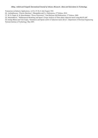 Abhay, Ashish and Swapnil; International Journal of Advance Research , Ideas and Innovations in Technology.
Transaction on Industry Applications, vol IA-19, No 4, July/August 1983.
[6] AshfaqHussain, “Electric Machines”, DhanpatRai and Co. Publications, 2nd
Edition, 2010.
[7] M. D. Singh, K. B. Khanchandani, “Power Electronics”, Tata McGraw Hill Publications, 2nd
Edition, 2009.
[8] MuniraBatool, “Mathematical Modelling and Speed -Torque Analysis of Three phase induction motor using MATLAB”.
[9] Amitap Bhatia and Vinit Gupta, “Simulation and Speed control of induction motor drives”, Department of Electrical Engineering
National Institute of Technology, May 2003.
 