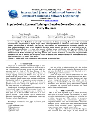 Volume 2, Issue 2, February 2012                     ISSN: 2277 128X
                       International Journal of Advanced Research in
                        Computer Science and Software Engineering
                                                   Research Paper
                                       Available online at: www.ijarcsse.com

Impulse Noise Removal Technique Based on Neural Network and
                      Fuzzy Decisions
                   Prachi Khanzode                                            Dr.S.A.Ladhake
        Department of Computer Science and Engg                  Department of Computer Science and Engg
        Sipna’s COET Amravati,Maharashtra,India                  Sipna’s COET Amravati,Maharashtra,India

  Abstract— Impulse Noise Reduction is very active research area in image processing. It is one of the important
  processes in the pre-processing of Digital Images. There are many techniques to remove the noise from the image and
  produce the clear visual of the image. Also there are several filters and image smoothing techniques available. All
  these available techniques have certain limitations. Recently, neural network are found to be very efficient tool for
  image Enhancement. In this, a two-stage noise removal technique to deal with impulse noise is proposed. In the first
  stage, an additive two-level neural network is applied to remove the noise cleanly and keep the uncorrupted
  information well. In the second stage, the fuzzy decision rules inspired by human visual system are proposed to
  compensate the blur of the edge and destruction caused by median filter. An neural network is proposed to enhance
  the sensitive regions with higher visual quality.
  Keywords— Impulse noise; Image enhancement; neural network; fuzzy decision rules


                I.     INTRODUCTION
   Images can be contaminated with different types of noise
for different reasons. For example, noise can occur because of      There are various techniques present which are used as
the circumstances of recording such as electronic noise in a     noise removal tool in image processing. But present system
cameras, dust in front of the lens, because of the               has some drawback to overcome that drawback; a new
circumstances of transmission damaged data or because of         method is proposed to remove noise.
storage, copying, scanning, etc. Impulse noise e.g., salt and       A new two-stage noise removal technique to deal with
pepper noise and additive noise e.g. Gaussian noise are the      impulse noise is proposed here. An easily implemented NN is
most commonly found. Impulse noise is characterized by the       designed for fast and accurate noise detection such that
fact that the pixels in an image either remain unchanged or      various widespread densities of noisy pixels can be
get one of the two specific values 0 and 1; an important         distinguished from detail edge pixels well. After suppressing
parameter is the noise density which expresses the fraction of   the impulse noise, the image quality enhancement is applied
the image pixels that are contaminated.                          to compensate the corrupted pixels to enhance the visual
   Image noise is the random variation of brightness or color    quality of the resultant images.
information in images produced by sensors and circuitry of a
scanner or digital camera. Image noise can be originated in                    II.     RELATED WORK
film grain and in the unavoidable shot noise of an ideal            One of the most important stages in image processing
photon detector. Faulty sensors, optical imperfectness,          applications is the noise removal. The importance of image
electronic interference, and data transmission errors may        processing is constantly growing with the ever increasing use
introduce noise to digital images.                               of digital television and video systems in consumer,
                                                                 commercial, medical, and communication applications.
   According to occurrence of noise, types of noise are given    Image noise removal is not only used to improve the quality
as follows                                                       but also is used as a preprocessing stage in many applications
   (a)Salt and Pepper Noise                                      including image encoding, pattern recognition, image
   (b) Gaussian noise                                            compression and target tracking, to name a few.
   (c) Speckle noise                                                Schulte [1] proposed a fuzzy two-step filter for impulse
   (d) Periodic noise                                            noise reduction from color images. A novel method for
 