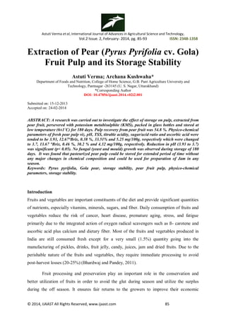 Astuti Verma et al, International Journal of Advances in Agricultural Science and Technology,
Vol.2 Issue. 2, February- 2014, pg. 85-93 ISSN: 2348-1358
© 2014, IJAAST All Rights Reserved, www.ijaast.com 85
Extraction of Pear (Pyrus Pyrifolia cv. Gola)
Fruit Pulp and its Storage Stability
Astuti Verma; Archana Kushwaha*
Department of Foods and Nutrition, College of Home Science, G.B. Pant Agriculture University and
Technology, Pantnagar -263145 (U. S. Nagar, Uttarakhand)
*Corresponding Author
DOI: 10.47856/ijaast.2014.v02i2.001
Submitted on: 15-12-2013
Accepted on: 24-02-2014
ABSTRACT: A research was carried out to investigate the effect of storage on pulp, extracted from
pear fruit, persevered with potassium metabisulphite (KMS), packed in glass bottles and stored at
low temperature (6±1˚C) for 180 days. Pulp recovery from pear fruit was 54.8 %. Physico-chemical
parameters of fresh pear pulp viz. pH, TSS, titrable acidity, sugar/acid ratio and ascorbic acid were
tended to be 3.93, 12.67°Brix, 0.38 %, 33.51% and 5.25 mg/100g, respectively which were changed
to 3.7, 13.67 °Brix, 0.46 %, 30.2 % and 4.32 mg/100g, respectively. Reduction in pH (3.93 to 3.7)
was significant (p< 0.05). No fungal (yeast and mould) growth was observed during storage of 180
days. It was found that pasteurized pear pulp could be stored for extended period of time without
any major changes in chemical composition and could be used for preparation of Jam in any
season.
Keywords: Pyrus pyrifolia, Gola pear, storage stability, pear fruit pulp, physico-chemical
parameters, storage stability.
Introduction
Fruits and vegetables are important constituents of the diet and provide significant quantities
of nutrients, especially vitamins, minerals, sugars, and fiber. Daily consumption of fruits and
vegetables reduce the risk of cancer, heart disease, premature aging, stress, and fatigue
primarily due to the integrated action of oxygen radical scavengers such as ß- carotene and
ascorbic acid plus calcium and dietary fiber. Most of the fruits and vegetables produced in
India are still consumed fresh except for a very small (1.5%) quantity going into the
manufacturing of pickles, drinks, fruit jelly, candy, juices, jam and dried fruits. Due to the
perishable nature of the fruits and vegetables, they require immediate processing to avoid
post-harvest losses (20-25%) (Bhardwaj and Pandey, 2011).
Fruit processing and preservation play an important role in the conservation and
better utilization of fruits in order to avoid the glut during season and utilize the surplus
during the off season. It ensures fair returns to the growers to improve their economic
 