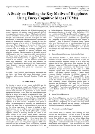 Integrated Intelligent Research (IIR) International Journal of Data Mining Techniques and Applications
Volume: 02 Issue: 02 December 2013 Page No.43-46
ISSN: 2278-2419
43
A Study on Finding the Key Motive of Happiness
Using Fuzzy Cognitive Maps (FCMs)
A. Victor Devadoss1
, D. Mary Jiny2
PG & Research Department of Mathematics, Loyola College, ChennaI, India.
Email : 1
hanivictor@ymail.com, 2
djstudy.jiny94@gmail.com
Abstract -Happiness is subjective. It is difficult to compare one
person’s happiness with another. It can be especially difficult
to compare happiness across cultures. The function of man is
to live a certain kind of life and this activity implies a rational
principle. The function of a good man is the good and noble
performance. If any action is well performed it is performed in
accord with the appropriate excellence. If this is the case, then
happiness turns out to be an activity of the soul in accordance
with virtue. That is happiness as the exercise of virtue. Every
human being thinks happiness in his own perspective.
Everyone wants to be happy and searching happiness in all
their activities. Happiness is typically measured using
subjective measures. Happiness cannot be defined in terms of
rigid boundaries and it is a vague term and it is appropriate to
use Fuzzy Logic. In particular, we use Fuzzy Cognitive
Mapping to find the key motive of happiness. This paper
consists of four sections. The first section is of inductive
nature about happiness. The section two introduces the
concept of Fuzzy Cognitive Mapping (FCMs). In section three
Fuzzy Cognitive Mapping applied on the concept of
Happiness. Section four gives the conclusions and
suggestions.
Keywords - Fuzzy Cognitive Map, Happiness, Making the dear
one happy and being with them, Enjoyments, leisure,
Education, achievements, Spiritual thoughts, Wealth and
Health
I. INTRODUCTION
The function of man is to live a certain kind of life and this
activity implies a rational principle and the function of a good
man is the good and noble performance of these, and if any
action is well performed it is performed in accord with the
appropriate excellence. If this is the case, then happiness turns
out to be an activity of the soul in accordance with virtue. That
is happiness as the exercise of virtue. The ultimate aim of life
is to be happy. Everyone wants to be happy. Searching for
happiness is the ultimate aim of their life and start to find
happiness in all their activities. Happiness varies person to
person. One find happiness in his family life, another finds in
religious life, some finds in wealth and some in heath and so
on. So it is a vague term. It cannot be defined in terms
definite actions. Let us see how some eminent people define
happiness.According to the Greek philosopher Aristotle,
happiness consists in achieving through the course of the
whole lifetime all the goods, health, wealth, knowledge,
friends, etc., that leads to the perfection of human nature and to
the enrichments of human life. Victor-Marie Hugo (26
February 1802 – 22 May 1885) was a French poet, statesman,
human rights activist says “The greatest happiness of life is the
conviction that we are loved - loved for ourselves, or rather,
loved in spite of ourselves”. Alice Meynell (1847-1922) was
an English writer says “Happiness is not a matter of events; it
depends upon the tides of the mind”. Allan K Chalmers (1951)
was a writer mention” The grand essentials of happiness are:
something to do, something to love, and something to hope for
love”. Margaret Lee beck (1905-1956) was a psychologist
says “Happiness is not a station you arrive at but a matter of
travelling”. John B. Sheerin (1992) was a Roman Catholic
editor says “Happiness is not in our circumstance but in our
selves. It is not something we see, like a rainbow, or feel, like
the heat of a fire. Happiness is something we are”. Scottish
Proverb says “Be happy while you're living, for you're a long
time dead”.
A. Recent Research Papers and Motivation for Study
John Helliwell (October 27, 2010) emeritus professor of
economics at UBC observed that the amount of data and
experience regarding happiness research is in its infancy but
suspects that the three major points about happiness that will
ultimately merge are:1)The positive trumps the negative. 2)
Community trumps materialism. 3) Generosity trumps
selfishness. George mackerron (2 Dec 2011) is a LSE
researcher says six main cause of happiness are 1.Intimacy/
making 2.love.Sports/ running/ exercise 3.Theatre/ dance/
4.concert/ Singing/ performing 5.Exhibition/ museum/ 6.
library. Hobbies / arts/ crafts. 18th
January 2012 - A new
study published on in the journal of marriage and family
reveals the benefits of marriage such as shared health care
plans cohabiting couples experienced greater gains in
happiness and self-esteem. 19th
April 2012 – Princeton
University study showed that money really can buy happiness.
12th
April 2012 – “sex in the event of happiness”, presented by
Lauren Berlant professor of English at the University of
Chicago.
B. Gross National Happiness
Gross National Happiness was coined in 1972 by Bhutan’s
then King Jigme Singye Wangchuck. The Fourth Dragon king
of Bhutan says “The primary idea of GNH is that every human
being aspires for happiness and the country’s development
should also be measured in its citizen’s happiness”.
C. What makes people feel happy?
Every human being is different, their thinking and their
activities are also different. It is not so easy to find what
people think as their happy. The collected data of different
people from different area gives us various ideas about
happiness. Interview and recorded data from 100 people
belongs from a combination of society of people gives us their
point of view about happiness. From the collected data, there
are 36 different causes are able to find out, these 36 causes are
 
