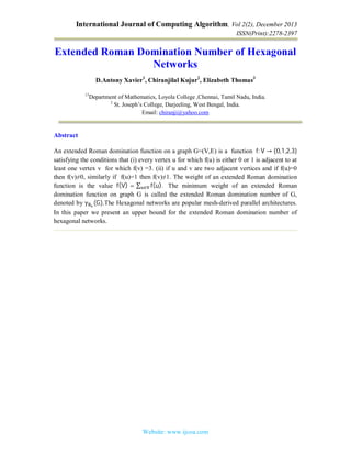 International Journal of Computing Algorithm, Vol 2(2), December 2013
ISSN(Print):2278-2397
Website: www.ijcoa.com
Extended Roman Domination Number of Hexagonal
Networks
D.Antony Xavier1
, Chiranjilal Kujur2
, Elizabeth Thomas3
13
Department of Mathematics, Loyola College ,Chennai, Tamil Nadu, India.
2
St. Joseph’s College, Darjeeling, West Bengal, India.
Email: chiranji@yahoo.com
Abstract
An extended Roman domination function on a graph G=(V,E) is a function 	f: V → {0,1,2,3}
satisfying the conditions that (i) every vertex u for which f(u) is either 0 or 1 is adjacent to at
least one vertex v for which f(v) =3. (ii) if u and v are two adjacent vertices and if f(u)=0
then f(v)≠0, similarly if f(u)=1 then f(v)≠1. The weight of an extended Roman domination
function is the value f(V) = ∑ f(u).∈ 	 The minimum weight of an extended Roman
domination function on graph G is called the extended Roman domination number of G,
denoted by γ (G).The Hexagonal networks are popular mesh-derived parallel architectures.
In this paper we present an upper bound for the extended Roman domination number of
hexagonal networks.
 