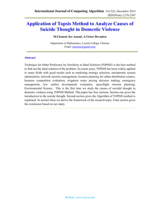 International Journal of Computing Algorithm, Vol 2(2), December 2013
ISSN(Print):2278-2397
Website: www.ijcoa.com
Application of Topsis Method to Analyze Causes of
Suicide Thought in Domestic Violence
M.Clement Joe Anand, A.Victor Devadoss
Department of Mathematics, Loyola College, Chennai
Email: rarjoemi@gmail.com
Abstract
Technique for Order Preference by Similarity to Ideal Solution (TOPSIS) is the best method
to find out the ideal solution of the problem. In recent years, TOPSIS has been widely applied
to many fields with good results such as marketing strategy selection, mechatronic system
optimization, network security management, location planning for urban distribution centers,
business competition evaluation, irrigation water pricing decision making, emergency
management, low carbon development evaluation, spaceflight mission planning,
Environmental Science. This is the first time we study the causes of suicidal thought in
domestic violence using TOPSIS Method. This paper has four sections. Section one gives the
introduction to the suicide thought. Second section gives the Algorithm of TOPSIS method is
explained. In section three we derive the framework of the research topic. Final section gives
the conclusion based on our study.
 