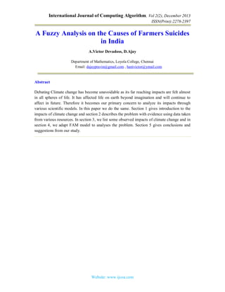 International Journal of Computing Algorithm, Vol 2(2), December 2013
ISSN(Print):2278-2397
Website: www.ijcoa.com
A Fuzzy Analysis on the Causes of Farmers Suicides
in India
A.Victor Devadoss, D.Ajay
Department of Mathematics, Loyola College, Chennai
Email: dajaypravin@gmail.com , hanivictor@ymail.com
Abstract
Debating Climate change has become unavoidable as its far reaching impacts are felt almost
in all spheres of life. It has affected life on earth beyond imagination and will continue to
affect in future. Therefore it becomes our primary concern to analyze its impacts through
various scientific models. In this paper we do the same. Section 1 gives introduction to the
impacts of climate change and section 2 describes the problem with evidence using data taken
from various resources. In section 3, we list some observed impacts of climate change and in
section 4, we adapt FAM model to analyses the problem. Section 5 gives conclusions and
suggestions from our study.
 