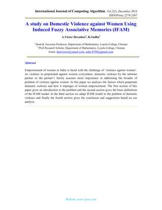 International Journal of Computing Algorithm, Vol 2(2), December 2013
ISSN(Print):2278-2397
Website: www.ijcoa.com
A study on Domestic Violence against Women Using
Induced Fuzzy Associative Memories (IFAM)
A.Victor Devadoss1
, K.Sudha2
1
Head & Associate Professor, Department of Mathematics, Loyola College, Chennai
2
Ph.D Research Scholar, Department of Mathematics, Loyola College, Chennai
Email: hanivictor@ymail.com, ashu.8788@gmail.com
Abstract
Empowerment of women in India is faced with the challenge of ‘violence against women’.
As violence in perpetrated against women everywhere, domestic violence by the intimate
partner or the partner’s family assumes more importance in addressing the broader of
problem of violence against women. In this paper we analyses the factors which perpetrate
domestic violence and how it impinges of women empowerment. The first section of this
paper gives an introduction to the problem and the second section gives the basic definitions
of the IFAM model. In the third section we adapt IFAM model to the problem of domestic
violence and finally the fourth section gives the conclusion and suggestions based on our
analysis.
 