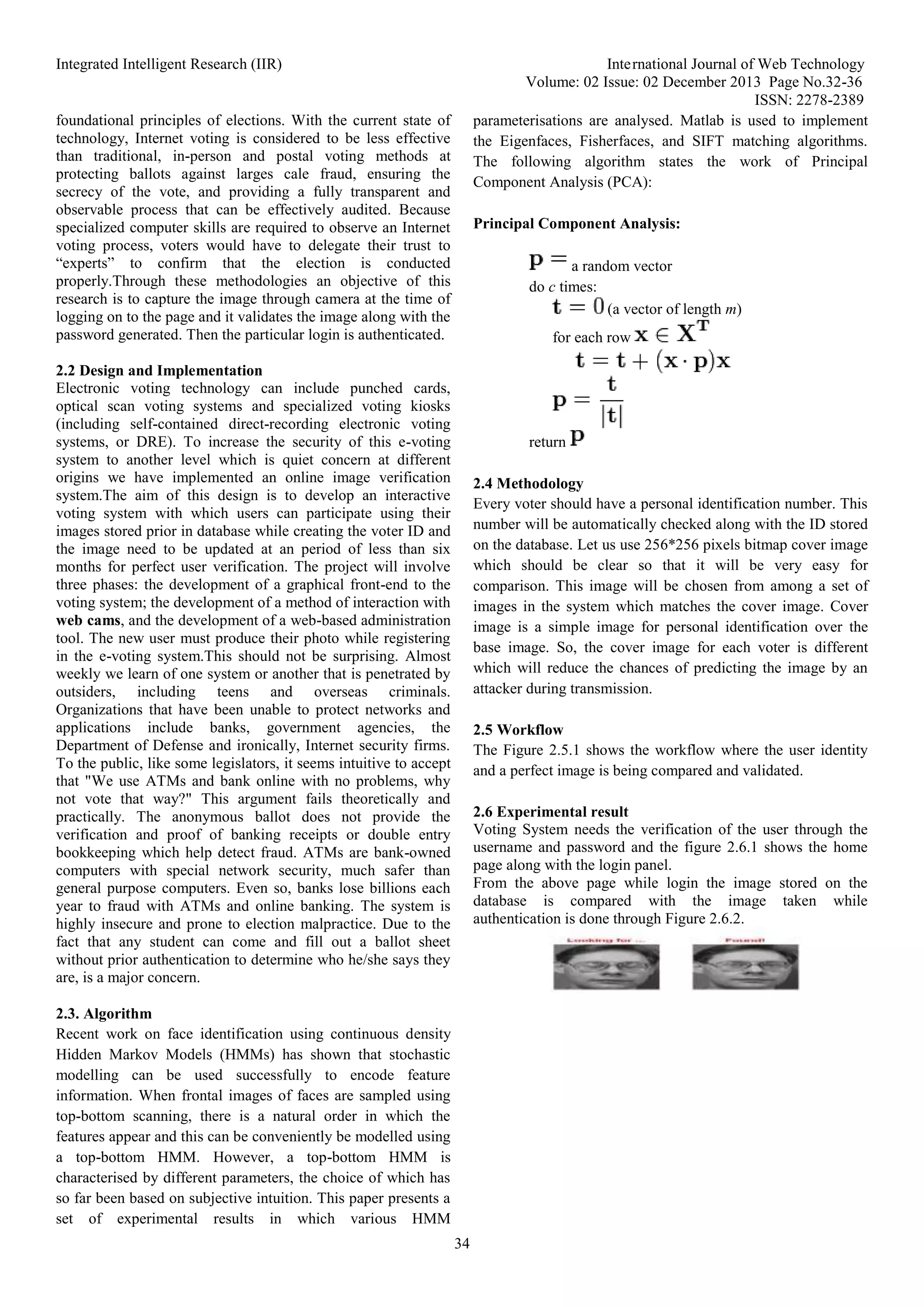 Integrated Intelligent Research (IIR) International Journal of Web Technology
Volume: 02 Issue: 02 December 2013 Page No.32-36
ISSN: 2278-2389
34
foundational principles of elections. With the current state of
technology, Internet voting is considered to be less effective
than traditional, in-person and postal voting methods at
protecting ballots against larges cale fraud, ensuring the
secrecy of the vote, and providing a fully transparent and
observable process that can be effectively audited. Because
specialized computer skills are required to observe an Internet
voting process, voters would have to delegate their trust to
“experts” to confirm that the election is conducted
properly.Through these methodologies an objective of this
research is to capture the image through camera at the time of
logging on to the page and it validates the image along with the
password generated. Then the particular login is authenticated.
2.2 Design and Implementation
Electronic voting technology can include punched cards,
optical scan voting systems and specialized voting kiosks
(including self-contained direct-recording electronic voting
systems, or DRE). To increase the security of this e-voting
system to another level which is quiet concern at different
origins we have implemented an online image verification
system.The aim of this design is to develop an interactive
voting system with which users can participate using their
images stored prior in database while creating the voter ID and
the image need to be updated at an period of less than six
months for perfect user verification. The project will involve
three phases: the development of a graphical front-end to the
voting system; the development of a method of interaction with
web cams, and the development of a web-based administration
tool. The new user must produce their photo while registering
in the e-voting system.This should not be surprising. Almost
weekly we learn of one system or another that is penetrated by
outsiders, including teens and overseas criminals.
Organizations that have been unable to protect networks and
applications include banks, government agencies, the
Department of Defense and ironically, Internet security firms.
To the public, like some legislators, it seems intuitive to accept
that "We use ATMs and bank online with no problems, why
not vote that way?" This argument fails theoretically and
practically. The anonymous ballot does not provide the
verification and proof of banking receipts or double entry
bookkeeping which help detect fraud. ATMs are bank-owned
computers with special network security, much safer than
general purpose computers. Even so, banks lose billions each
year to fraud with ATMs and online banking. The system is
highly insecure and prone to election malpractice. Due to the
fact that any student can come and fill out a ballot sheet
without prior authentication to determine who he/she says they
are, is a major concern.
2.3. Algorithm
Recent work on face identification using continuous density
Hidden Markov Models (HMMs) has shown that stochastic
modelling can be used successfully to encode feature
information. When frontal images of faces are sampled using
top-bottom scanning, there is a natural order in which the
features appear and this can be conveniently be modelled using
a top-bottom HMM. However, a top-bottom HMM is
characterised by different parameters, the choice of which has
so far been based on subjective intuition. This paper presents a
set of experimental results in which various HMM
parameterisations are analysed. Matlab is used to implement
the Eigenfaces, Fisherfaces, and SIFT matching algorithms.
The following algorithm states the work of Principal
Component Analysis (PCA):
Principal Component Analysis:
a random vector
do c times:
(a vector of length m)
for each row
return
2.4 Methodology
Every voter should have a personal identification number. This
number will be automatically checked along with the ID stored
on the database. Let us use 256*256 pixels bitmap cover image
which should be clear so that it will be very easy for
comparison. This image will be chosen from among a set of
images in the system which matches the cover image. Cover
image is a simple image for personal identification over the
base image. So, the cover image for each voter is different
which will reduce the chances of predicting the image by an
attacker during transmission.
2.5 Workflow
The Figure 2.5.1 shows the workflow where the user identity
and a perfect image is being compared and validated.
2.6 Experimental result
Voting System needs the verification of the user through the
username and password and the figure 2.6.1 shows the home
page along with the login panel.
From the above page while login the image stored on the
database is compared with the image taken while
authentication is done through Figure 2.6.2.
 