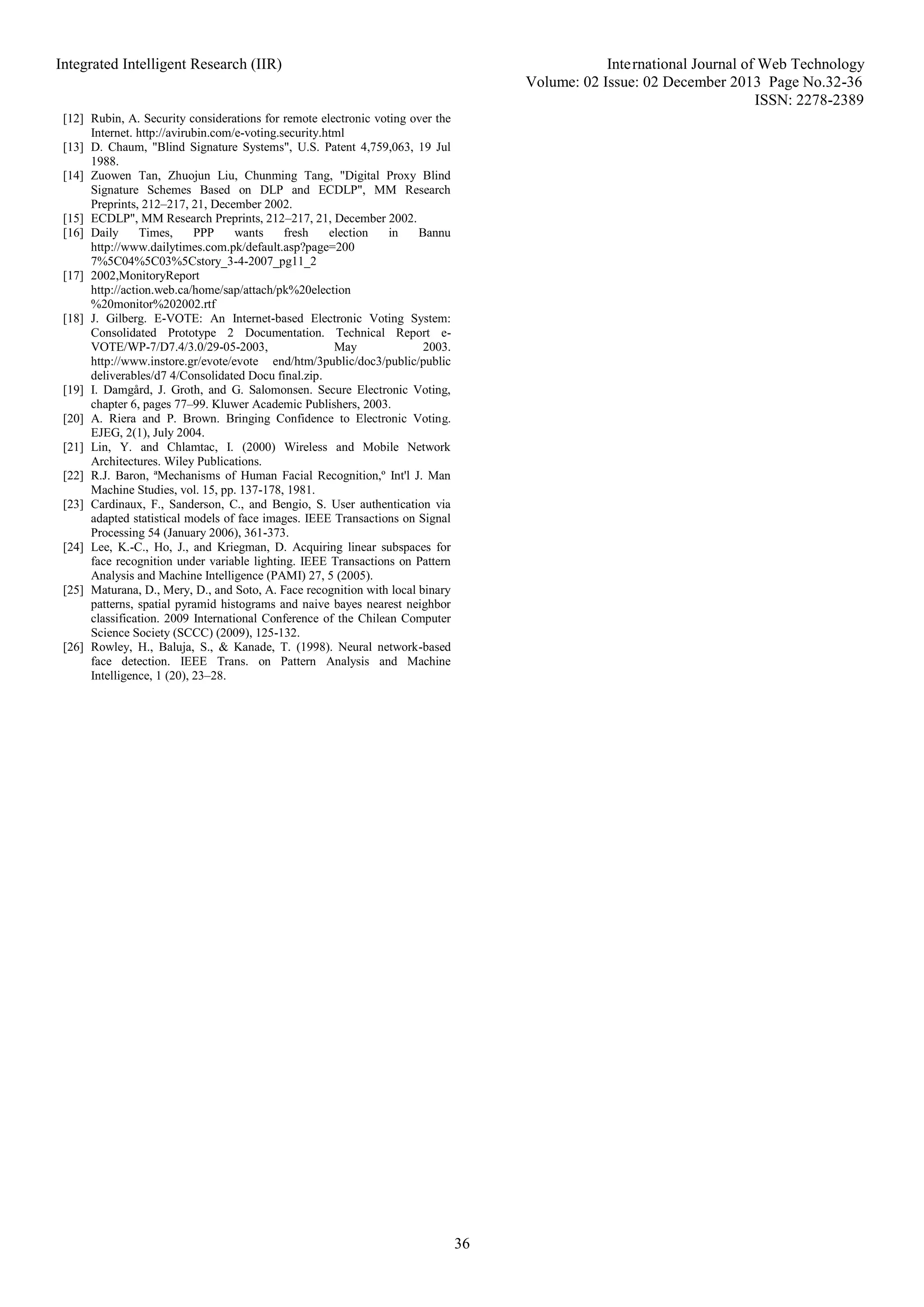 Integrated Intelligent Research (IIR) International Journal of Web Technology
Volume: 02 Issue: 02 December 2013 Page No.32-36
ISSN: 2278-2389
36
[12] Rubin, A. Security considerations for remote electronic voting over the
Internet. http://avirubin.com/e-voting.security.html
[13] D. Chaum, "Blind Signature Systems", U.S. Patent 4,759,063, 19 Jul
1988.
[14] Zuowen Tan, Zhuojun Liu, Chunming Tang, "Digital Proxy Blind
Signature Schemes Based on DLP and ECDLP", MM Research
Preprints, 212–217, 21, December 2002.
[15] ECDLP", MM Research Preprints, 212–217, 21, December 2002.
[16] Daily Times, PPP wants fresh election in Bannu
http://www.dailytimes.com.pk/default.asp?page=200
7%5C04%5C03%5Cstory_3-4-2007_pg11_2
[17] 2002,MonitoryReport
http://action.web.ca/home/sap/attach/pk%20election
%20monitor%202002.rtf
[18] J. Gilberg. E-VOTE: An Internet-based Electronic Voting System:
Consolidated Prototype 2 Documentation. Technical Report e-
VOTE/WP-7/D7.4/3.0/29-05-2003, May 2003.
http://www.instore.gr/evote/evote end/htm/3public/doc3/public/public
deliverables/d7 4/Consolidated Docu final.zip.
[19] I. Damgård, J. Groth, and G. Salomonsen. Secure Electronic Voting,
chapter 6, pages 77–99. Kluwer Academic Publishers, 2003.
[20] A. Riera and P. Brown. Bringing Confidence to Electronic Voting.
EJEG, 2(1), July 2004.
[21] Lin, Y. and Chlamtac, I. (2000) Wireless and Mobile Network
Architectures. Wiley Publications.
[22] R.J. Baron, ªMechanisms of Human Facial Recognition,º Int'l J. Man
Machine Studies, vol. 15, pp. 137-178, 1981.
[23] Cardinaux, F., Sanderson, C., and Bengio, S. User authentication via
adapted statistical models of face images. IEEE Transactions on Signal
Processing 54 (January 2006), 361-373.
[24] Lee, K.-C., Ho, J., and Kriegman, D. Acquiring linear subspaces for
face recognition under variable lighting. IEEE Transactions on Pattern
Analysis and Machine Intelligence (PAMI) 27, 5 (2005).
[25] Maturana, D., Mery, D., and Soto, A. Face recognition with local binary
patterns, spatial pyramid histograms and naive bayes nearest neighbor
classification. 2009 International Conference of the Chilean Computer
Science Society (SCCC) (2009), 125-132.
[26] Rowley, H., Baluja, S., & Kanade, T. (1998). Neural network-based
face detection. IEEE Trans. on Pattern Analysis and Machine
Intelligence, 1 (20), 23–28.
 
