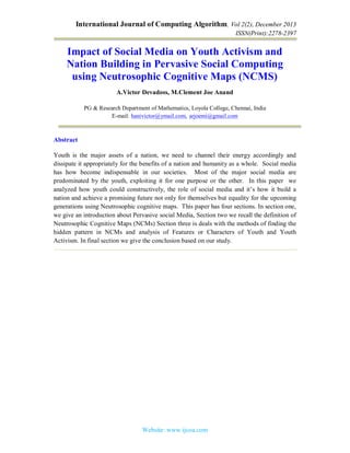 International Journal of Computing Algorithm, Vol 2(2), December 2013
ISSN(Print):2278-2397
Website: www.ijcoa.com
Impact of Social Media on Youth Activism and
Nation Building in Pervasive Social Computing
using Neutrosophic Cognitive Maps (NCMS)
A.Victor Devadoss, M.Clement Joe Anand
PG & Research Department of Mathematics, Loyola College, Chennai, India
E-mail: hanivictor@ymail.com, arjoemi@gmail.com
Abstract
Youth is the major assets of a nation, we need to channel their energy accordingly and
dissipate it appropriately for the benefits of a nation and humanity as a whole. Social media
has how become indispensable in our societies. Most of the major social media are
predominated by the youth, exploiting it for one purpose or the other. In this paper we
analyzed how youth could constructively, the role of social media and it’s how it build a
nation and achieve a promising future not only for themselves but equality for the upcoming
generations using Neutrosophic cognitive maps. This paper has four sections. In section one,
we give an introduction about Pervasive social Media, Section two we recall the definition of
Neutrosophic Cognitive Maps (NCMs) Section three is deals with the methods of finding the
hidden pattern in NCMs and analysis of Features or Characters of Youth and Youth
Activism. In final section we give the conclusion based on our study.
 
