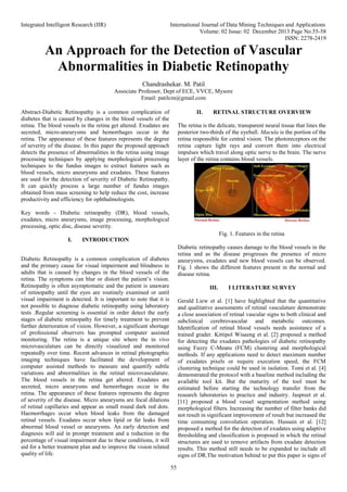 Integrated Intelligent Research (IIR) International Journal of Data Mining Techniques and Applications
Volume: 02 Issue: 02 December 2013 Page No.55-58
ISSN: 2278-2419
55
An Approach for the Detection of Vascular
Abnormalities in Diabetic Retinopathy
Chandrashekar. M. Patil
Associate Professor, Dept of ECE, VVCE, Mysore
Email: patilcm@gmail.com
Abstract-Diabetic Retinopathy is a common complication of
diabetes that is caused by changes in the blood vessels of the
retina. The blood vessels in the retina get altered. Exudates are
secreted, micro-aneurysms and hemorrhages occur in the
retina. The appearance of these features represents the degree
of severity of the disease. In this paper the proposed approach
detects the presence of abnormalities in the retina using image
processing techniques by applying morphological processing
techniques to the fundus images to extract features such as
blood vessels, micro aneurysms and exudates. These features
are used for the detection of severity of Diabetic Retinopathy.
It can quickly process a large number of fundus images
obtained from mass screening to help reduce the cost, increase
productivity and efficiency for ophthalmologists.
Key words - Diabetic retinopathy (DR), blood vessels,
exudates, micro aneurysms, image processing, morphological
processing, optic disc, disease severity.
I. INTRODUCTION
Diabetic Retinopathy is a common complication of diabetes
and the primary cause for visual impairment and blindness in
adults that is caused by changes in the blood vessels of the
retina. The symptoms can blur or distort the patient’s vision.
Retinopathy is often asymptomatic and the patient is unaware
of retinopathy until the eyes are routinely examined or until
visual impairment is detected. It is important to note that it is
not possible to diagnose diabetic retinopathy using laboratory
tests .Regular screening is essential in order detect the early
stages of diabetic retinopathy for timely treatment to prevent
further deterioration of vision. However, a significant shortage
of professional observers has prompted computer assisted
monitoring. The retina is a unique site where the in vivo
microvasculature can be directly visualized and monitored
repeatedly over time. Recent advances in retinal photographic
imaging techniques have facilitated the development of
computer assisted methods to measure and quantify subtle
variations and abnormalities in the retinal microvasculature.
The blood vessels in the retina get altered. Exudates are
secreted, micro aneurysms and hemorrhages occur in the
retina. The appearance of these features represents the degree
of severity of the disease. Micro aneurysms are focal dilations
of retinal capillaries and appear as small round dark red dots.
Haemorrhages occur when blood leaks from the damaged
retinal vessels. Exudates occur when lipid or fat leaks from
abnormal blood vessel or aneurysms. An early detection and
diagnosis will aid in prompt treatment and a reduction in the
percentage of visual impairment due to these conditions, it will
aid for a better treatment plan and to improve the vision related
quality of life.
II. RETINAL STRUCTURE OVERVIEW
The retina is the delicate, transparent neural tissue that lines the
posterior two-thirds of the eyeball. Macula is the portion of the
retina responsible for central vision. The photoreceptors on the
retina capture light rays and convert them into electrical
impulses which travel along optic nerve to the brain. The nerve
layer of the retina contains blood vessels.
Fig. 1. Features in the retina
Diabetic retinopathy causes damage to the blood vessels in the
retina and as the disease progresses the presence of micro
aneurysms, exudates and new blood vessels can be observed.
Fig. 1 shows the different features present in the normal and
disease retina.
III. I LITERATURE SURVEY
Gerald Liew et al. [1] have highlighted that the quantitative
and qualitative assessments of retinal vasculature demonstrate
a close association of retinal vascular signs to both clinical and
subclinical cerebrovascular and metabolic outcomes.
Identification of retinal blood vessels needs assistance of a
trained grader. Kittipol Wisaeng et al. [2] proposed a method
for detecting the exudates pathologies of diabetic retinopathy
using Fuzzy C-Means (FCM) clustering and morphological
methods. If any applications need to detect maximum number
of exudates pixels or require execution speed, the FCM
clustering technique could be used in isolation. Tomi et al. [4]
demonstrated the protocol with a baseline method including the
available tool kit. But the maturity of the tool must be
estimated before starting the technology transfer from the
research laboratories to practice and industry. Jaspreet et al.
[11] proposed a blood vessel segmentation method using
morphological filters. Increasing the number of filter banks did
not result in significant improvement of result but increased the
time consuming convolution operation. Hussain et al. [12]
proposed a method for the detection of exudates using adaptive
thresholding and classification is proposed in which the retinal
structures are used to remove artifacts from exudate detection
results. This method still needs to be expanded to include all
signs of DR.The motivation behind to put this paper is signs of
 