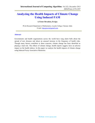 International Journal of Computing Algorithm, Vol 2(2), December 2013
ISSN(Print):2278-2397
Website: www.ijcoa.com
Analyzing the Health Impacts of Climate Change
Using Induced FAM
A.Victor Devadoss, D.Ajay
PG & Research Department of Mathematics, Loyola College, Chennai, India
E-mail: dajaypravin@gmail.com
Abstract
Governments and health organizations across the world have rung alarm bells about the
spread of new diseases and about an unusual increase in the frequency of health risks.
Though many factors contribute to these concerns, climate change has been identified as
playing a lead role. The effects of climate change, health reports suggest, have an adverse
impact on the health indices. In this paper we analyze the health impacts of climate change
using Induced Fuzzy Associative Memories.
 