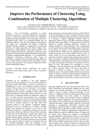 Integrated Intelligent Research (IIR) International Journal of Data Mining Techniques and Applications
Volume: 02 Issue: 02 December 2013 Page No.59-63
ISSN: 2278-2419
59
Improve the Performance of Clustering Using
Combination of Multiple Clustering Algorithms
Kommineni Jenni1
,Sabahath Khatoon2
, Sehrish Aqeel3
Lecturer , Dept of Computer Science, King Khalid University, Abha, Kingdom of Saudi Arabia
Email : Jenni.k.507@gmail.com, sabakhan_312@yahoo.com , sehrishaqeel.kku@gmail.com
Abstract - The ever-increasing availability of textual
documents has lead to a growing challenge for information
systems to effectively manage and retrieve the information
comprised in large collections of texts according to the user’s
information needs. There is no clustering method that can
adequately handle all sorts of cluster structures and properties
(e.g. shape, size, overlapping, and density). Combining
multiple clustering methods is an approach to overcome the
deficiency of single algorithms and further enhance their
performances. A disadvantage of the cluster ensemble is the
highly computational load of combing the clustering results
especially for large and high dimensional datasets. In this paper
we propose a multiclustering algorithm , it is a combination of
Cooperative Hard-Fuzzy Clustering model based on
intermediate cooperation between the hard k-means (KM) and
fuzzy c-means (FCM) to produce better intermediate clusters
and ant colony algorithm. This proposed method gives better
result than individual clusters.
Keywords- Clustering, density; pheromone; ant colony
algorithm; k-means, hard k-means, fuzzy c-means, Cooperative
Hard-Fuzzy;
I. INTRODUCTION
Clustering can be considered as the most important
unsupervised learning problem; so, as every other problem of
this kind, it deals with finding a structure in a collection of
unlabeled data. A cluster is a collection of objects which are
“similar” between them and are “dissimilar” to the objects
belonging to other clusters. A large number of clustering
methods [1]-[10] have been developed in many fields, with
different definitions of clusters and similarity metrics. It is well
known that no clustering method can adequately handle all
sorts of cluster structures and properties (e.g. overlapping,
shape, size and density). In fact, the cluster structure produced
by a clustering method is sometimes an artifact of the method
itself that is actually imposed on the data rather than
discovered about its true structure. Combining multiple
clustering [11]-[15] is considered as an example to further
broaden and stimulate new progress in the area of data
clustering. Clustering is an important technology of the data
mining study, which can effectively discovered by analyzing
the data and useful information. It groups data objects into
several classes or clusters so that in the same cluster of high
similarity among objects, and objects are vary widely in the
different cluster [19]. Combining clustering can be classified
into two categories based on the level of cooperation between
the clustering algorithms; either they cooperate on the
intermediate level or at the end-results level. Examples of end-
result cooperation are the Ensemble Clustering and the Hybrid
Clustering approaches [11]-[15]. Ensemble clustering is based
on the idea of combining multiple clusterings of a given dataset
X to produce a superior aggregated solution based on
aggregation function. Recent ensemble clustering techniques
have been shown to be effective in improving the accuracy and
stability of standard clustering algorithms. However, an
inherent drawback of these techniques is the computational
cost of generating and combining multiple clusters of the data.
In this paper, we propose a new Cooperative Hard-Fuzzy
Clustering (CHFC) model based on obtaining best clustering
solutions from the hard k-means (KM) [5] and the fuzzy c-
means (FCM) [6] at the intermediate steps based on a
cooperative criterion to produce better solutions and to achieve
faster convergence to solutions of both the KM and FCM over
overlapped clusters. After getting the clusters we can apply the
next stage of clustering is the process of simulation of ants in
search of food, and because the advantages of swarm
intelligence, can avoid falling into local optimal solution, but
get a better clustering results. The rest of this paper is
organized as follows: in section 2, related work to data
clustering is given. The proposed hybrid model is presented in
section 3. Section 4 provides a Multi clustering. Experimental
results are presented and discussed in section 5. Finally, we
discuss some conclusions and outline of future work in section
6.
II. RELATED WORK
Clustering algorithms have been developed and used in many
fields. Hierarchical and partitioning methods are two major
categories of clustering algorithms. [21], [22] provides an
extensive survey of various clustering techniques. In this
section, we highlight work done on document clustering. Many
clustering techniques have been applied to clustering
documents. For instance, [23] provided a survey on applying
hierarchical clustering algorithms into clustering documents.
[24] Adapted various partition-based clustering algorithms to
clustering documents. Another popular approach in document
clustering is agglomerative hierarchical clustering [26].
Algorithms in this family follow a similar template: Compute
the similarity between all pairs of clusters and then merge the
most similar pair. Different agglomerative algorithms may
employ different similarity measuring schemes. K-means and
its variants [25] represent the category of partitioning
clustering algorithms. [25] Illustrates that one of the variants,
bisecting k-means, outperforms basic k-means as well as the
agglomerative approach in terms of accuracy and efficiency.
The bisecting k-means algorithm first selects a cluster to split.
Then it utilizes basic k-means to form two sub-clusters and
repeats until the desired number of clusters is reached. The K-
 