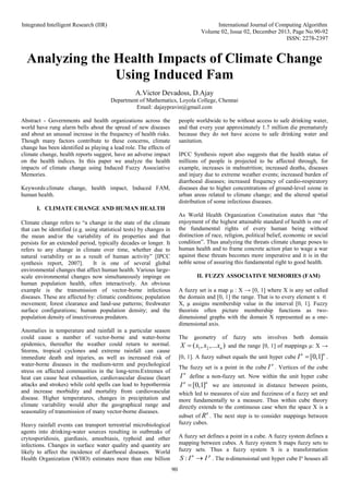 Integrated Intelligent Research (IIR) International Journal of Computing Algorithm
Volume 02, Issue 02, December 2013, Page No.90-92
ISSN: 2278-2397
90
Analyzing the Health Impacts of Climate Change
Using Induced Fam
A.Victor Devadoss, D.Ajay
Department of Mathematics, Loyola College, Chennai
Email: dajaypravin@gmail.com
Abstract - Governments and health organizations across the
world have rung alarm bells about the spread of new diseases
and about an unusual increase in the frequency of health risks.
Though many factors contribute to these concerns, climate
change has been identified as playing a lead role. The effects of
climate change, health reports suggest, have an adverse impact
on the health indices. In this paper we analyze the health
impacts of climate change using Induced Fuzzy Associative
Memories.
Keywords:climate change, health impact, Induced FAM,
human health.
I. CLIMATE CHANGE AND HUMAN HEALTH
Climate change refers to “a change in the state of the climate
that can be identified (e.g. using statistical tests) by changes in
the mean and/or the variability of its properties and that
persists for an extended period, typically decades or longer. It
refers to any change in climate over time, whether due to
natural variability or as a result of human activity” [IPCC
synthesis report, 2007]. It is one of several global
environmental changes that affect human health. Various large-
scale environmental changes now simultaneously impinge on
human population health, often interactively. An obvious
example is the transmission of vector-borne infectious
diseases. These are affected by: climatic conditions; population
movement; forest clearance and land-use patterns; freshwater
surface configurations; human population density; and the
population density of insectivorous predators.
Anomalies in temperature and rainfall in a particular season
could cause a number of vector-borne and water-borne
epidemics, thereafter the weather could return to normal.
Storms, tropical cyclones and extreme rainfall can cause
immediate death and injuries, as well as increased risk of
water-borne diseases in the medium-term and psychological
stress on affected communities in the long-term.Extremes of
heat can cause heat exhaustion, cardiovascular disease (heart
attacks and strokes) while cold spells can lead to hypothermia
and increase morbidity and mortality from cardiovascular
disease. Higher temperatures, changes in precipitation and
climate variability would alter the geographical range and
seasonality of transmission of many vector-borne diseases.
Heavy rainfall events can transport terrestrial microbiological
agents into drinking-water sources resulting in outbreaks of
crytosporidiosis, giardiasis, amoebiasis, typhoid and other
infections. Changes in surface water quality and quantity are
likely to affect the incidence of diarrhoeal diseases. World
Health Organization (WHO) estimates more than one billion
people worldwide to be without access to safe drinking water,
and that every year approximately 1.7 million die prematurely
because they do not have access to safe drinking water and
sanitation.
IPCC Synthesis report also suggests that the health status of
millions of people is projected to be affected through, for
example, increases in malnutrition; increased deaths, diseases
and injury due to extreme weather events; increased burden of
diarrhoeal diseases; increased frequency of cardio-respiratory
diseases due to higher concentrations of ground-level ozone in
urban areas related to climate change; and the altered spatial
distribution of some infectious diseases.
As World Health Organization Constitution states that “the
enjoyment of the highest attainable standard of health is one of
the fundamental rights of every human being without
distinction of race, religion, political belief, economic or social
condition”. Thus analyzing the threats climate change poses to
human health and to frame concrete action plan to wage a war
against these threats becomes more imperative and it is in the
noble sense of assuring this fundamental right to good health.
II. FUZZY ASSOCIATIVE MEMORIES (FAM)
A fuzzy set is a map μ : X → [0, 1] where X is any set called
the domain and [0, 1] the range. That is to every element x 
X, μ assigns membership value in the interval [0, 1]. Fuzzy
theorists often picture membership functions as two-
dimensional graphs with the domain X represented as a one-
dimensional axis.
The geometry of fuzzy sets involves both domain
1 2
( , ,... )
n
X x x x
 and the range [0, 1] of mappings μ: X →
[0, 1]. A fuzzy subset equals the unit hyper cube [0,1]
n n
I  .
The fuzzy set is a point in the cube
n
I . Vertices of the cube
n
I define a non-fuzzy set. Now within the unit hyper cube
[0,1]
n n
I  we are interested in distance between points,
which led to measures of size and fuzziness of a fuzzy set and
more fundamentally to a measure. Thus within cube theory
directly extends to the continuous case when the space X is a
subset of
n
R . The next step is to consider mappings between
fuzzy cubes.
A fuzzy set defines a point in a cube. A fuzzy system defines a
mapping between cubes. A fuzzy system S maps fuzzy sets to
fuzzy sets. Thus a fuzzy system S is a transformation
: n p
S I I
 . The n-dimensional unit hyper cube In
houses all
 
