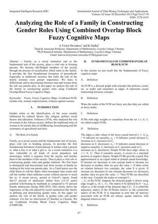 Integrated Intelligent Research (IIR) International Journal of Data Mining Techniques and Applications
Volume: 02 Issue: 02 December 2013 Page No.67-70
ISSN: 2278-2419
67
Analyzing the Role of a Family in Constructing
Gender Roles Using Combined Overlap Block
Fuzzy Cognitive Maps
A.Victor Devadoss1
and K.Sudha2
1
Head & Associate Professor, Department of Mathematics, Loyola College, Chennai
2
Ph.D Research Scholar, Department of Mathematics, Loyola College, Chennai
Email: hanivictor@ymail.com,ashu.8788@gmail.com
Abstract - Family, as a social institution and as the
fundamental unit of the society, plays a vital role in forming
persons. We become full-fledged members of the society
through the process of socialization which starts in the family.
It provides the first foundational formation of personhood.
Especially in traditional societies like India the role of the
family assumes even greater importance. We learn to
differentiate and to discriminate between man and woman from
the role our parents play. In this paper we analyze the role of
the family in constructing gender roles using Combined
Overlap Block Fuzzy Cognitive Maps.
Keywords - Fuzzy, Fuzzy Cognitive Maps, Combined FCM,
Gender role, women empowerment, violence against women.
I. INTRODUCTION
Gender refers to the identification of the sexes usually
influenced by cultural factors like religion, politics social
factors and education. Fafunwa (1974), who analysed the role
of women in the African society, defines the traditional roles of
women to be mainly that of childbearing, housekeeping and the
sustenance of agricultural activities.
A. The Role of a Family
Family, as a social system and the fundamental unit of society,
plays vital role in building persons. In provides the first
foundational formation of personhood. It teaches what a person
is, what a boy is or what a girl is. As a social institution it is
also vulnerable to all kinds of social prejudices and
stereotypes, which it acquires from the society and teaches
them to the members of the society. Thus it plays a vital role in
constructing gender roles and gender relations. We first learn
to distinguish and discriminate men from women in family by
looking at the roles our parents play. As a Tamil poem says the
child learns to call her father when newspaper man comes and
call her mother when milkman comes without anyone to teach
her so. A recent survey, quoted in Unicef’s report, found
that 57 percent of adolescent Indian boys (15-19 years)
justified wife-beating by husbands as compared to 53 percent
female adolescents during 2002-2010. This clearly shows the
importance of the role played by social institutions like family
in defining and determining gender roles. In this paper we
analyze the role of the family in gender roles and gender
relations. For this we interviewed 25 families in Chennai. We
use Combined Overlap Block Fuzzy Cognitive Maps
(COBFCM).
II. FUNDAMENTALS OF COMBINED OVERLAP
BLOCK FCM
In this section we just recall that the fundamentals of Fuzzy
cognitive maps
A. Definition
An FCM is a directed graph with concepts like policies, events
etc. as nodes and causalities as edges. It represents causal
relationship between concepts.
B. Definition
When the nodes of the FCM are fuzzy sets then they are called
as fuzzy nodes.
C. Definition
FCMs with edge weights or causalities from the set {-1, 0, 1}
are called simple FCMs.
D. Definition
The edges eij take values in the fuzzy causal interval [–1, 1]. eij
= 0 indicates no causality, eij > 0 indicates causal increase Cj
increases as Ci increases (or Cj
decreases as Ci decreases). eij < 0 indicates causal decrease or
negative causality. Cj decreases as Ci increases (and or Cj
increases as Ci decreases). Simple FCMs have edge values in
{–1, 0, 1}. Then if causality occurs, it occurs to a maximal
positive or negative degree. Simple FCMs provide a quick first
approximation to an expert stand or printed causal knowledge.
If increase (or decrease) in one concept leads to increase (or
decrease) in another, then we give the value 1. If there exists
no relation between two concepts, the value 0 is given. If
increase (or decrease) in one concept decreases (or increases)
another, then we give the value –1. Thus FCMs are described
in this way. Consider the nodes or concepts C1
, , Cn of the FCM. Suppose the directed graph is drawn using
edge weight eij {0, 1, -1}. The matrix E be defined by E = (eij),
where eij is the weight of the directed edge CiCj. E is called the
adjacency matrix of the FCM,also known as the connection
matrix of the FCM. It is important to note that all matrices
associated with an FCM are always square matrices with
diagonal entries as zero.
E. Definition
 