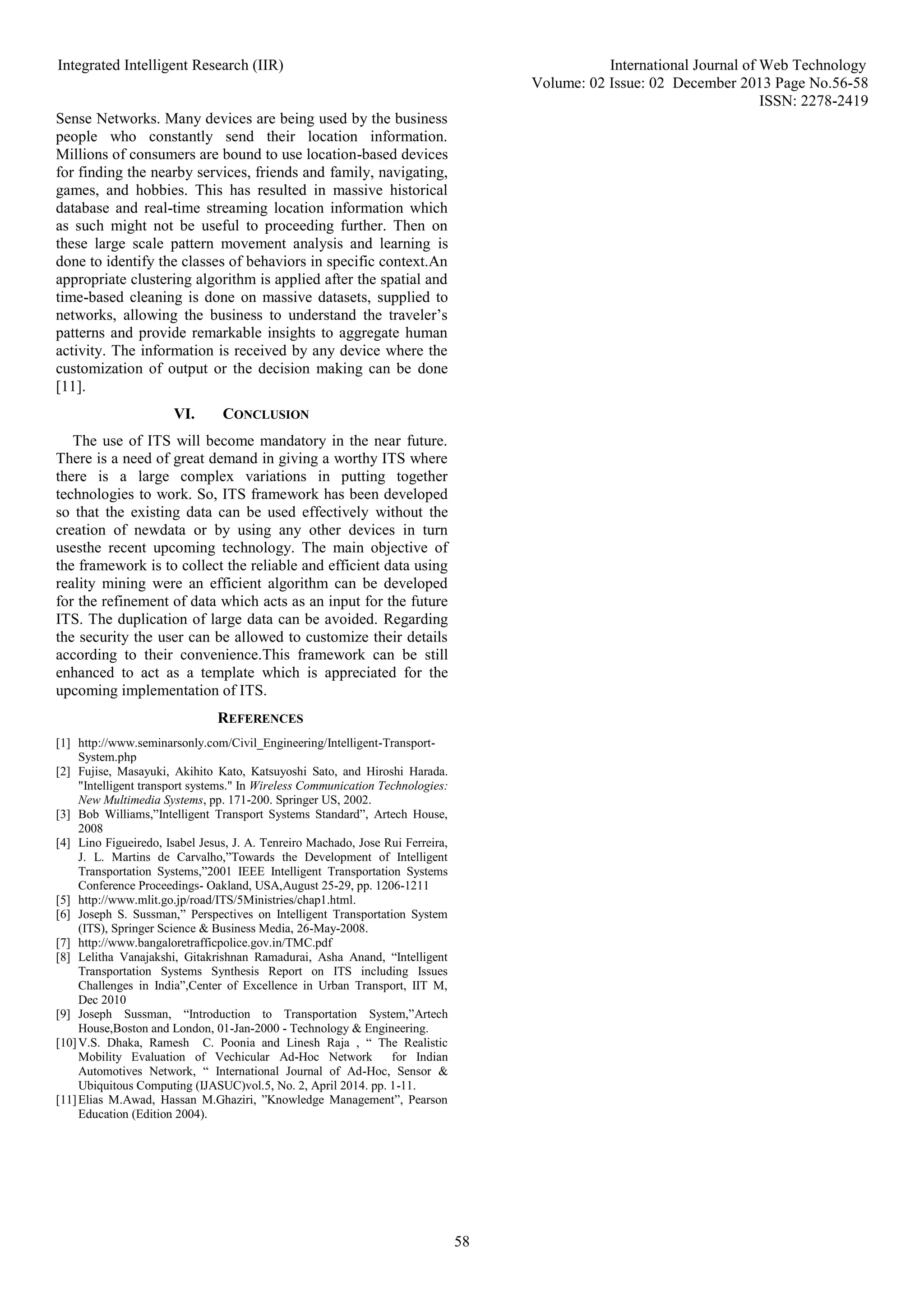 Integrated Intelligent Research (IIR) International Journal of Web Technology
Volume: 02 Issue: 02 December 2013 Page No.56-58
ISSN: 2278-2419
58
Sense Networks. Many devices are being used by the business
people who constantly send their location information.
Millions of consumers are bound to use location-based devices
for finding the nearby services, friends and family, navigating,
games, and hobbies. This has resulted in massive historical
database and real-time streaming location information which
as such might not be useful to proceeding further. Then on
these large scale pattern movement analysis and learning is
done to identify the classes of behaviors in specific context.An
appropriate clustering algorithm is applied after the spatial and
time-based cleaning is done on massive datasets, supplied to
networks, allowing the business to understand the traveler’s
patterns and provide remarkable insights to aggregate human
activity. The information is received by any device where the
customization of output or the decision making can be done
[11].
VI. CONCLUSION
The use of ITS will become mandatory in the near future.
There is a need of great demand in giving a worthy ITS where
there is a large complex variations in putting together
technologies to work. So, ITS framework has been developed
so that the existing data can be used effectively without the
creation of newdata or by using any other devices in turn
usesthe recent upcoming technology. The main objective of
the framework is to collect the reliable and efficient data using
reality mining were an efficient algorithm can be developed
for the refinement of data which acts as an input for the future
ITS. The duplication of large data can be avoided. Regarding
the security the user can be allowed to customize their details
according to their convenience.This framework can be still
enhanced to act as a template which is appreciated for the
upcoming implementation of ITS.
REFERENCES
[1] http://www.seminarsonly.com/Civil_Engineering/Intelligent-Transport-
System.php
[2] Fujise, Masayuki, Akihito Kato, Katsuyoshi Sato, and Hiroshi Harada.
"Intelligent transport systems." In Wireless Communication Technologies:
New Multimedia Systems, pp. 171-200. Springer US, 2002.
[3] Bob Williams,”Intelligent Transport Systems Standard”, Artech House,
2008
[4] Lino Figueiredo, Isabel Jesus, J. A. Tenreiro Machado, Jose Rui Ferreira,
J. L. Martins de Carvalho,”Towards the Development of Intelligent
Transportation Systems,”2001 IEEE Intelligent Transportation Systems
Conference Proceedings- Oakland, USA,August 25-29, pp. 1206-1211
[5] http://www.mlit.go.jp/road/ITS/5Ministries/chap1.html.
[6] Joseph S. Sussman,” Perspectives on Intelligent Transportation System
(ITS), Springer Science & Business Media, 26-May-2008.
[7] http://www.bangaloretrafficpolice.gov.in/TMC.pdf
[8] Lelitha Vanajakshi, Gitakrishnan Ramadurai, Asha Anand, “Intelligent
Transportation Systems Synthesis Report on ITS including Issues
Challenges in India”,Center of Excellence in Urban Transport, IIT M,
Dec 2010
[9] Joseph Sussman, “Introduction to Transportation System,”Artech
House,Boston and London, 01-Jan-2000 - Technology & Engineering.
[10]V.S. Dhaka, Ramesh C. Poonia and Linesh Raja , “ The Realistic
Mobility Evaluation of Vechicular Ad-Hoc Network for Indian
Automotives Network, “ International Journal of Ad-Hoc, Sensor &
Ubiquitous Computing (IJASUC)vol.5, No. 2, April 2014. pp. 1-11.
[11]Elias M.Awad, Hassan M.Ghaziri, ”Knowledge Management”, Pearson
Education (Edition 2004).
 