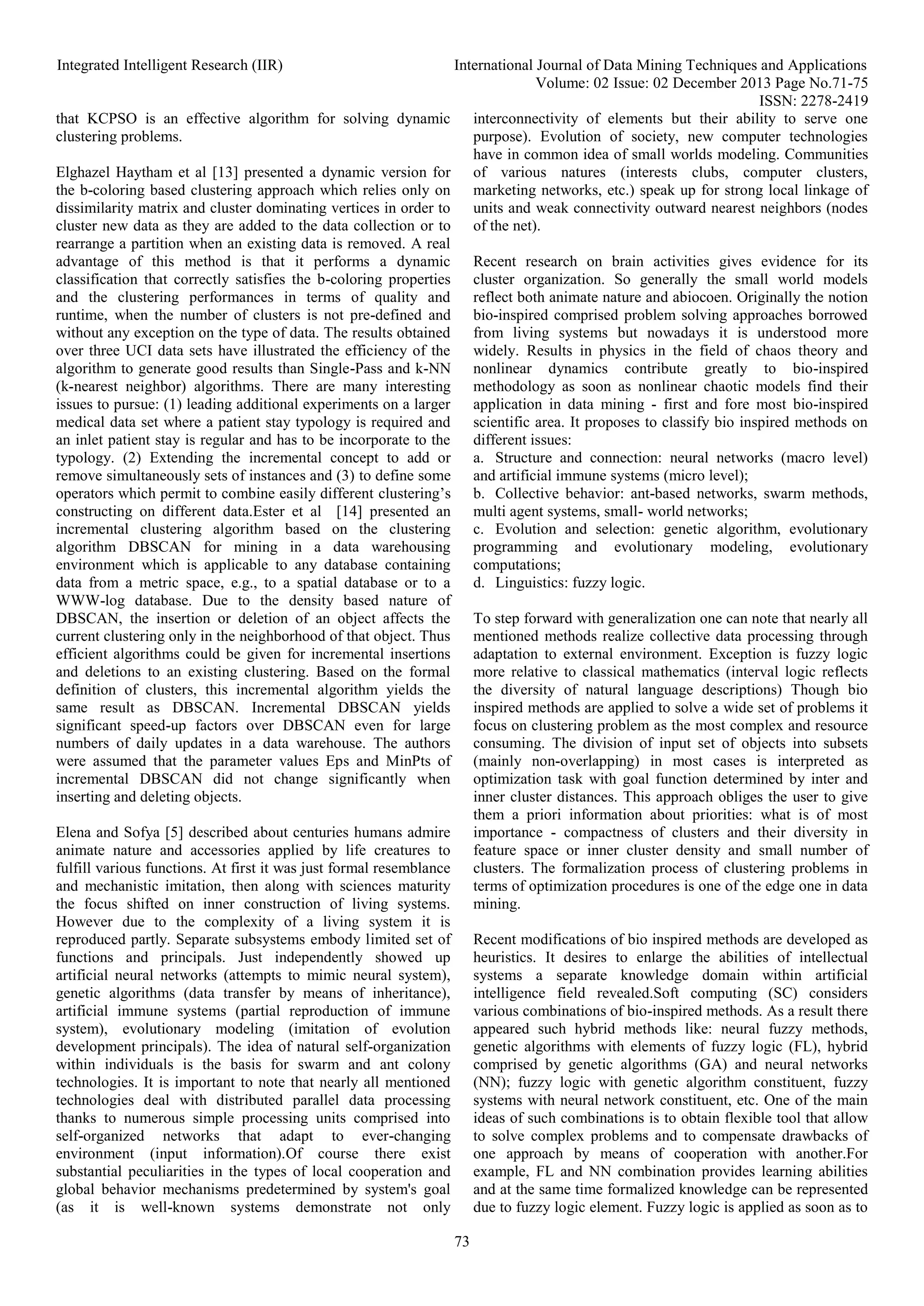 Integrated Intelligent Research (IIR) International Journal of Data Mining Techniques and Applications
Volume: 02 Issue: 02 December 2013 Page No.71-75
ISSN: 2278-2419
73
that KCPSO is an effective algorithm for solving dynamic
clustering problems.
Elghazel Haytham et al [13] presented a dynamic version for
the b-coloring based clustering approach which relies only on
dissimilarity matrix and cluster dominating vertices in order to
cluster new data as they are added to the data collection or to
rearrange a partition when an existing data is removed. A real
advantage of this method is that it performs a dynamic
classification that correctly satisfies the b-coloring properties
and the clustering performances in terms of quality and
runtime, when the number of clusters is not pre-defined and
without any exception on the type of data. The results obtained
over three UCI data sets have illustrated the efficiency of the
algorithm to generate good results than Single-Pass and k-NN
(k-nearest neighbor) algorithms. There are many interesting
issues to pursue: (1) leading additional experiments on a larger
medical data set where a patient stay typology is required and
an inlet patient stay is regular and has to be incorporate to the
typology. (2) Extending the incremental concept to add or
remove simultaneously sets of instances and (3) to define some
operators which permit to combine easily different clustering’s
constructing on different data.Ester et al [14] presented an
incremental clustering algorithm based on the clustering
algorithm DBSCAN for mining in a data warehousing
environment which is applicable to any database containing
data from a metric space, e.g., to a spatial database or to a
WWW-log database. Due to the density based nature of
DBSCAN, the insertion or deletion of an object affects the
current clustering only in the neighborhood of that object. Thus
efficient algorithms could be given for incremental insertions
and deletions to an existing clustering. Based on the formal
definition of clusters, this incremental algorithm yields the
same result as DBSCAN. Incremental DBSCAN yields
significant speed-up factors over DBSCAN even for large
numbers of daily updates in a data warehouse. The authors
were assumed that the parameter values Eps and MinPts of
incremental DBSCAN did not change significantly when
inserting and deleting objects.
Elena and Sofya [5] described about centuries humans admire
animate nature and accessories applied by life creatures to
fulfill various functions. At first it was just formal resemblance
and mechanistic imitation, then along with sciences maturity
the focus shifted on inner construction of living systems.
However due to the complexity of a living system it is
reproduced partly. Separate subsystems embody limited set of
functions and principals. Just independently showed up
artificial neural networks (attempts to mimic neural system),
genetic algorithms (data transfer by means of inheritance),
artificial immune systems (partial reproduction of immune
system), evolutionary modeling (imitation of evolution
development principals). The idea of natural self-organization
within individuals is the basis for swarm and ant colony
technologies. It is important to note that nearly all mentioned
technologies deal with distributed parallel data processing
thanks to numerous simple processing units comprised into
self-organized networks that adapt to ever-changing
environment (input information).Of course there exist
substantial peculiarities in the types of local cooperation and
global behavior mechanisms predetermined by system's goal
(as it is well-known systems demonstrate not only
interconnectivity of elements but their ability to serve one
purpose). Evolution of society, new computer technologies
have in common idea of small worlds modeling. Communities
of various natures (interests clubs, computer clusters,
marketing networks, etc.) speak up for strong local linkage of
units and weak connectivity outward nearest neighbors (nodes
of the net).
Recent research on brain activities gives evidence for its
cluster organization. So generally the small world models
reflect both animate nature and abiocoen. Originally the notion
bio-inspired comprised problem solving approaches borrowed
from living systems but nowadays it is understood more
widely. Results in physics in the field of chaos theory and
nonlinear dynamics contribute greatly to bio-inspired
methodology as soon as nonlinear chaotic models find their
application in data mining - first and fore most bio-inspired
scientific area. It proposes to classify bio inspired methods on
different issues:
a. Structure and connection: neural networks (macro level)
and artificial immune systems (micro level);
b. Collective behavior: ant-based networks, swarm methods,
multi agent systems, small- world networks;
c. Evolution and selection: genetic algorithm, evolutionary
programming and evolutionary modeling, evolutionary
computations;
d. Linguistics: fuzzy logic.
To step forward with generalization one can note that nearly all
mentioned methods realize collective data processing through
adaptation to external environment. Exception is fuzzy logic
more relative to classical mathematics (interval logic reflects
the diversity of natural language descriptions) Though bio
inspired methods are applied to solve a wide set of problems it
focus on clustering problem as the most complex and resource
consuming. The division of input set of objects into subsets
(mainly non-overlapping) in most cases is interpreted as
optimization task with goal function determined by inter and
inner cluster distances. This approach obliges the user to give
them a priori information about priorities: what is of most
importance - compactness of clusters and their diversity in
feature space or inner cluster density and small number of
clusters. The formalization process of clustering problems in
terms of optimization procedures is one of the edge one in data
mining.
Recent modifications of bio inspired methods are developed as
heuristics. It desires to enlarge the abilities of intellectual
systems a separate knowledge domain within artificial
intelligence field revealed.Soft computing (SC) considers
various combinations of bio-inspired methods. As a result there
appeared such hybrid methods like: neural fuzzy methods,
genetic algorithms with elements of fuzzy logic (FL), hybrid
comprised by genetic algorithms (GA) and neural networks
(NN); fuzzy logic with genetic algorithm constituent, fuzzy
systems with neural network constituent, etc. One of the main
ideas of such combinations is to obtain flexible tool that allow
to solve complex problems and to compensate drawbacks of
one approach by means of cooperation with another.For
example, FL and NN combination provides learning abilities
and at the same time formalized knowledge can be represented
due to fuzzy logic element. Fuzzy logic is applied as soon as to
 