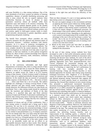 Integrated Intelligent Research (IIR) International Journal of Data Mining Techniques and Applications
Volume: 02 Issue: 02 December 2013 Page No.71-75
ISSN: 2278-2419
74
add some flexibility to a data mining technique. One of the
main drawbacks of all fuzzy systems are absence of learning
capabilities, absence of parallel distributing processing and
what is more critical the rely on expert's opinions when
membership functions are tuned. In advance to input
parameters sensitivity almost all methods suffer from
dimension curse and remain to be resource consuming. The
efficiency of these methods depends greatly on the parallel
processing hardware that simulate processing units: neurons of
neural networks, lymphocyte in artificial immune systems, ants
and swarms, agents in multi-agent systems, nodes in small-
world networks, chromosomes in genetic algorithms, genetic
programming and genetic modeling.
The benefit from synergetic effects considers not only
collective dynamics but also physical and chemical nature of
construction elements - nonlinear oscillators with chaotic
dynamics. As it is shown in numerous investigations on
nonlinear dynamics: the more is the problem complexity. The
more complex should be the system dynamics. All over the
world investigations on molecular level take place to get new
materials, to find new medicine, to solve pattern recognition
problem etc. Most of them consume knowledge from adjacent
disciplines: biology, chemistry, math, informatics, nonlinear
dynamics and synergetics.
VI. RELATED WORKS
Due to the continuous, unbounded, and high speed
characteristics of dynamic data, there is a huge amount of data
and there is not enough time to rescan the whole database or
perform a rescan as in traditional data mining algorithms
whenever an update occurs [4]. Ganti et al [15] examine
mining of data streams. A block evolution model is introduced
where a data set is updated periodically through insertions and
deletions. In this model the data set consists of conceptually
infinite sequence of data blocks D1, D2, ... that arrive at times
1, 2, ... where each block has a set of records. The authors
highlight two challenges in mining evolving blocks of data:
change detection and data mining model maintenance. In
change detection, the differences between two data blocks are
determined. Next, a data mining model should be maintained
under the insertions and deletions of blocks of the data
according to a specified data span and block selection
sequence.Crespoa and Weberb [3] presented a methodology for
dynamic data mining using fuzzy clustering that assigns static
objects to dynamic classes. Changes that they have studied are
movement, creation and
elimination of classes and any of their combination. Once a
data mining system is installed and is being used in daily
operations, the user has to be concerned with the system’s
future performance because the extracted knowledge is based
on past behavior of the analyzed objects If future performance
is very similar to past performance (e.g. if company customers
files do not change their files over time) using the initial data
mining system could be justified. If, however, performance
changes over time (e.g. if hospital patients do not change their
files over time), the continued use of the early system could
lead to an unsuitable results and (as an effect) to an
unacceptable decisions based on these results. Here dynamic
data mining could be extremely helpful in making the right
decision in the right time and affects the efficiency of the
decision.
There are three strategies if a user is to keep applying his/her
data mining system in a changing environment.
 The user can neglect changes in the environment and keep
on applying the initial system without any further updates.
It has the advantage of being “computationally cheap”
since no update to data mining system is performed. Also
it does not require changes in subsequent processes. Its
disadvantage is that current updates could not be detected.
 Every certain period of time, depending on the application,
a new system is developed using all the available data. The
advantage in this case is the user has always a system “up-
to-date” due to the use of current data. Disadvantages of
this strategy are the computational costs of creating a new
system every time from scratch.
 Based on the initial system and “new data” an update of
data is performed. This will be shown to be available
method in this dissertation.
In the area of data mining various methods have been
developed in order to find useful information patterns within
data. Among the most important methods are association rules,
clustering and decision trees methods. For each of the above
data mining methods, updating has different aspects and some
updating approaches have been proposed:Decision trees:
Various techniques for incremental learning and tree
restructuring.Neural networks: Updating is often used in the
sense of re-learning or improving the net’s performance by
learning with new examples presented to the
network.Clustering: Chung and Mcleod describes in more
detailed approaches for dynamic data mining using clustering
techniques.Association rules :Raghavan et al developed a
system for dynamic data mining for association rules. Chung
and Mcleod proposed mining framework that supports the
identification of useful patterns based on incremental data
clustering, they focused their attention on news stream mining,
they presented a sophisticated incremental hierarchical
document clustering algorithm using a neighbourhood search.
Reigrotzki et al (2001) presented the application of several
process control-related methods applied in the context of
monitoring and controlling data quality in financial databases.
They showed that the quality control process can be considered
as a classical control loop which can be measured via
application of quality tests which exploit data redundancy
defined by Meta information or extracted from data by
statistical models. Appropriate processing and visualization of
the tests results enable Human or automatic detection and
diagnosis of data quality problems. Moreover, the model-based
methods give an insight into business-related information
contained in the data. The methods have been applied to the
data quality monitoring of a real financial database at a
customer site, delivering business benefits, such as
improvements of the modeling quality, a reduction in the
number of the modeling cycles, and better data understanding.
These benefits in turn lead to financial savings.In many
situations, new information is more important than old
information, such as in publication database, stock
transactions, grocery markets, or web-log records.
Consequently, a frequent itemset in the dynamic database is
also important even if it is infrequent in the updated database.
 
