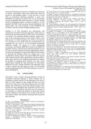 Integrated Intelligent Research (IIR) International Journal of Data Mining Techniques and Applications
Volume: 02 Issue: 02 December 2013 Page No.71-75
ISSN: 2278-2419
75
Incremental clustering is the process of updating an existing set
of clusters incrementally rather than mining them from the
scratch on each database update. A brief overview of work
done on incremental clustering algorithms is given next.
COBWEB was proposed by Fisher [16]. It is an incremental
clustering algorithm that builds taxonomy of clusters without
having a pre-defined number of clusters. Gennary et al [17]
proposed CLASSIT which associates normal distributions with
cluster nodes. The main drawback of both COBWEB and
CLASSIT is that they results in highly unbalanced trees.
Charikar et al [18] introduced new deterministic and
randomized incremental clustering algorithms while trying to
minimize the maximum diameters of the clusters. The diameter
of a cluster is its maximum distance among its points and is
used in the restructuring process of the clusters. When a new
point arrives, it is either assigned to one of the current clusters
or it initializes its own cluster while two existing clusters are
combined into one. Ester et al [14] presented Incremental
DBSCAN suitable for mining in a data warehousing
environment. Incremental DBSCAN is based on the DBSCAN
algorithm which is a density based clustering algorithm. It uses
R* Tree as an index structure to perform region queries. Due to
its density based qualities, in Incremental DBSCAN the effects
of inserting and deleting objects are limited only to the
neighborhood of these objects. Incremental DBSCAN requires
only a distance function and is applicable to any data set from a
metric space. However, the proposed method does not address
the problem of changing point densities over time, which
would require adapting the input parameters for Incremental
DBSCAN over time. Another limitation of the algorithm is that
it adds or deletes one data point at a time. An incremental
clustering algorithm based on SWARM intelligence is given in
Chen and Meng[19].
VII. CONCLUSION
The ability to solve complex clustering problems in terms of
oscillations clustering language in future research can be
extended by dynamic inputs or at the beginning of the road, as
there are many aspects of data mining that have not been
tested. Up to date most of the data mining projects have been
dealing with verifying the actual data mining concepts. Since
this has now been established most researchers will move into
solving some of the problems and in this case, the research is
to concentrate on solving the problem of using data mining
dynamic databases. This chapter gives existing work done in
some papers related with dynamic clustering and incremental
data clustering.
REFERENCES
[1] Han, J. and Kamber, M. “Data Mining: Concepts and Techniques”,
Morgan Kaufmann Publishers, 2006.
[2] Saka, E. and Nasraoui, O. “On dynamic data clustering and visualization
using swarm intelligence”, In Data Engineering Workshops (ICDEW), 26th
International Conference on IEEE, pp. 337-340, 2010.
[3] Crespoa, F. and Weber, R. “A methodology for dynamic data mining
based on fuzzy clustering”, Fuzzy Sets and Systems, Elsevier,
Vol. 150, pp. 267-284, 2005.
[4] Hebah, H.O. Naseredd, “Stream Data Mining”, in International Journal of
Web Applications, Vol. 1, No. 4, pp. 183-190, 2009.
[5] Elena N. Benderskaya and Sofya V. Zhukova, “Dynamic Data Mining:
Synergy of Bio-Inspired Clustering Methods”, Knowledge-Oriented
Applications in Data Mining.
[6] Xu, R., Wunsh, D. II, “Survey of clustering algorithms”, IEEE Trans. on
Neural Networks, Vol. 15, pp. 645-678, 2005.
[7] Zhang, J., Tianrui Li, Da Ruan and Dun Liu, “Neighborhood Rough Sets
for Dynamic Data Mining”, International Journal of Intelligent Systems, Wiley
Periodicals, Inc., Vol. 27, pp. 317-342, 2012.
[8] Sanjay Chakraborty and Nagwani, N.K. “Analysis and Study of
Incremental DBSCAN Clustering Algorithm”, International Journal
of Enterprise Computing and Business Systems, Vol. 1, Issue 2,
pp. 2230-8849, 2011.
[9] Sanjay Chakraborty, Nagwani, N.K. and Lopamudra Dey, “Performance
Comparison of Incremental K-Means and Incremental DBSCAN Algorithms”,
International Journal of Computer Applications (0975 – 8887) , Vol. 27, No.
11, 2011.
[10] Svetlana Cherednichenko, Outlier Detection in Clustering, 2005.
[11] Halkidi, M., Batistakis, Y. and Vazirgiannis, M. “Cluster Validity
Methods: part I”, In Proceedings of the ACM SIGMOD International
Conference on Management of Data, Vol. 31, Issue 2, pp. 40-45, 2002.
[12] Yucheng Kao and Szu-Yuan Lee, “Combining K-Means and particle
swarm optimization for dynamic data clustering problems”, This paper appears
in: Intelligent Computing and Intelligent Systems, ICIS 2009, IEEE
International Conference on, Vol. 1, pp. 757-761, 2009.
[13] Elghazel Haytham, Hamamache Kheddouci, Véronique Deslandres and
Alain Dussauchoy, “A Partially Dynamic Clustering Algorithm for Data
Insertion and Removal”, Discovery Science ,Lecture Notes in Computer
Science, Vol. 4755, pp. 78-90, 2007.
[14] Ester, M. and Wittmann, R. “Incremental Generalization for Mining in a
Data Warehousing Environment”, Proc. 6th Int. Conf. on Extending Database
Technology, Valencia, Spain, 1998, in: Lecture Notes in Computer Science,
Springer, Vol. 1377, pp. 135-152, 1998.
[15] Ganti, V., Gehrke, J., Ramakrishnan, R. and Loh, W. “Mining data
streams under block evolution”, In ACM SIGKDD Explorations,
Vol. 3(2), pp. 1-10, 2002.
[16] Fisher, “Knowledge acquisition via incremental conceptual clustering”,
Machine Learning, Vol. 2, pp. 139-172, 1987.
[17] Gennary, J., Langley, P. and Fisher, D. “Model of Incremental Concept
Formation”, Artificial Intelligence Journal, Vol. 40, pp. 11-61, 1989.
[18] Charikar, M., Chekuri, C., Feder, T. and Motwani, R. “Incremental
clustering and dynamic information retrieval”, 29th Symposium on Theory of
Computing, pp. 626-635, 1997.
[19] Chen, Z. and Meng, Q.C. “An incremental clustering algorithm based on
SWARM intelligence theory”, Proc. of the 3rd Int. Conf. on Machine Learning
and Cybernetics, Shanghai, 26-29 August, 2004
 