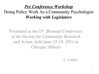 Pre Conference Workshop Doing Policy Work As a Community Psychologist Working with Legislators Presented at the13 th   Biennial Conference of the Society for Community Research and Action, held June 15-19, 2011 in Chicago, Illinois C. Corbett 