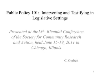 Public Policy 101:  Intervening and Testifying in Legislative Settings Presented at the13 th   Biennial Conference of the Society for Community Research and Action, held June 15-19, 2011 in Chicago, Illinois C. Corbett 