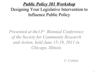 Public Policy 301 Workshop Designing Your Legislative Intervention to Influence Public Policy Presented at the13 th   Biennial Conference of the Society for Community Research and Action, held June 15-19, 2011 in Chicago, Illinois C. Corbett 