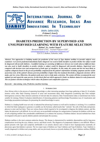 Rabina, Chopra Anshu, International Journal of Advance research , Ideas and Innovations in Technology.
© 2016, IJARIIT All Rights Reserved Page | 1
ISSN: 2454-132X
(Volume2, Issue5)
Available online at: www.Ijariit.com
DIABETES PREDICTION BY SUPERVISED AND
UNSUPERVISED LEARNING WITH FEATURE SELECTION
Rabina1
, Er. Anshu Chopra2
Research Scholar (CSE) 1
, Assistant Professor (CSE)2
rabinabagga@gmail.com1
, anshuchopra19@gmail.com2
S.S.C.E.T, Badhani, Pathankot, India.
Abstract: Two approaches to building models for prediction of the onset of Type diabetes mellitus in juvenile subjects were
examined. A set of tests performed immediately before diagnosis was used to build classifiers to predict whether the subject would
be diagnosed with juvenile diabetes. A modified training set consisting of differences between test results taken at different times
was also used to build classifiers to predict whether a subject would be diagnosed with juvenile diabetes. Supervised were
compared with decision trees and unsupervised of both types of classifiers. In this study, the system and the test most likely to
confirm a diagnosis based on the pre-test probability computed from the patient's information including symptoms and the results
of previous tests. If the patient's disease post-test probability is higher than the treatment threshold, a diagnostic decision will be
made, and vice versa. Otherwise, the patient needs more tests to help make a decision. The system will then recommend the next
optimal test and repeat the same process. In this thesis find out which approach is better on diabetes dataset in weka framework.
Also use feature selection techniques which reduce the features and complexities of process.
Keywords— data mining, weka, Prediction, machine learning.
I. INTRODUCTION
Data Mining refers to the process of separating knowledge or other interesting paradigm from large gathering of data [1]. It includes
iterative series alike Data Cleaning (removal of noise and inconsistent data), Data Integration (combining data from multiple
heterogeneous sources), Data selection (selection of relevant data for analysis), Data Transformation (data is transformed into forms
suitable for mining), Pattern Evaluation (identification of interesting patterns) and Knowledge Presentation (use of visualization and
knowledge presentation techniques for presenting the mined knowledge to users).
Diabetes is a leading health issue not only in industrial but advancing Countries as well and its incidence is inclining. It is a condition
in which the body inadequate to generate or suitably use the hormone called insulin that ‘‘unlocks” the cells of the body and permits
glucose to enter and fuel them. There are various factors which required to be investigated to diagnose the diabetic patient, and this
makes the physician’s job difficult. So we will carry out an profitable technique for categorization of patients for diabetes with the use
of soft computing method. Our considerable establishment is to enhance the accuracy of diabetes dataset. Several methods have been
investigated in the past to specify diabetic patients and anticipate the accuracy.
Diabetes mellitus is the most common endocrine disease. The disease is characterized by metabolic abnormalities and by long-term
complications involving the eyes, kidneys, nerves, and blood vessels. The diagnosis of symptomatic diabetes is not difficult. When a
patient presents with signs and symptoms attributable to an osmotic dieresis and is found to have hyperglycemia essentially all
physicians agree that diabetes is present. The two major types of diabetes are Type I diabetes and Type II diabetes. Type I diabetes is
usually diagnosed in children and young adults, and was previously known as juvenile diabetes [4]. Type I diabetes mellitus (IDDM)
 
