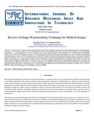 Kaur Kamalpreet, Kaur Suppandeep, International Journal of Advance research , Ideas and Innovations in Technology.
© 2016, IJARIIT All Rights Reserved Page | 1
ISSN: 2454-132X
(Volume2, Issue5)
Available online at: www.Ijariit.com
Review of Image Watermarking Technique for Medical Images
Kamalpreet Kaur*
, Er. Suppandeep Kaur
kml570@gmail.com, suppandeep@gmail.com
ComputerScience Engineering & Punjab Technical University
Abstract— in this article, we focus on the complementary role of watermarking with respect to medical information security (integrity,
authenticity …) and management. We review sample cases where watermarking has been deployed. We conclude that watermarking
has found a niche role in healthcare systems, as an instrument for protection of medical information, for secure sharing and handling
of medical images. The concern of medical experts on the preservation of documents diagnostic integrity remains paramount. Medical
image watermarking is an appropriate method used for enhancing security and authentication of medical data, which is crucial and
used for further diagnosis and reference. This paper discusses the available medical image watermarking methods for protecting and
authenticating medical data. The paper focuses on algorithms for application of watermarking technique on Region of Non Interest
(RONI) of the medical image preserving Region of Interest (ROI).
Keywords— Medical Images, ROI, Security, Attacks.
I. Introduction
With the rapid development of nanoscience and nanotechnology, its research results have been widely used in all fields of life, especially
in biomedical applications. The advanced medical imaging equipments produced by nanotechnology can obtain the internal structure
images of human organs with high resolution and accuracy, and they provide the first hand information for medical diagnosis. With the
development of modern medicine and the continuous improvement of information technology, more and more researchers have been
dedicated to study the internal structure of biological, hoping to find the earlier diagnosis of the disease and establish scientific and
reasonable therapy. Therefore, biomedical images have become the most direct and effective researching objects, but these precious
medical diagnostic images usually need in the online sharing and transmission due to various requirements, e.g., for the application of
telemedicine.
Telemedicine uses telecommunication and information technologies to provide clinical health care at remote areas. It improves access to
medical services that are not available in distant rural areas. With the use of telemedicine, patients living in remote communities can avail
medical diagnosis from far away specialists, so that the patient need not travel to visit physician for consultation. Many of the medical
images contain one or more important areas called ROI and the remaining part is called region of non-interest (RONI). Content of ROI is
important for diagnostic decision making.
 