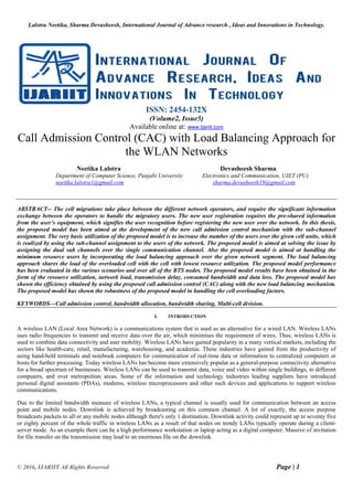 Lalotra Neetika, Sharma Devasheesh, International Journal of Advance research , Ideas and Innovations in Technology.
© 2016, IJARIIT All Rights Reserved Page | 1
ISSN: 2454-132X
(Volume2, Issue5)
Available online at: www.Ijariit.com
Call Admission Control (CAC) with Load Balancing Approach for
the WLAN Networks
Neetika Lalotra Devasheesh Sharma
Department of Computer Science, Punjabi University Electronics and Communication, UIET (PU)
neetika.lalotra1@gmail.com sharma.devasheesh18@gmail.com
ABSTRACT-- The cell migrations take place between the different network operators, and require the significant information
exchange between the operators to handle the migratory users. The new user registration requires the pre-shared information
from the user’s equipment, which signifies the user recognition before registering the new user over the network. In this thesis,
the proposed model has been aimed at the development of the new call admission control mechanism with the sub-channel
assignment. The very basic utilization of the proposed model is to increase the number of the users over the given cell units, which
is realized by using the sub-channel assignment to the users of the network. The proposed model is aimed at solving the issue by
assigning the dual sub channels over the single communication channel. Also the proposed model is aimed at handling the
minimum resource users by incorporating the load balancing approach over the given network segment. The load balancing
approach shares the load of the overloaded cell with the cell with lowest resource utilization. The proposed model performance
has been evaluated in the various scenarios and over all of the BTS nodes. The proposed model results have been obtained in the
form of the resource utilization, network load, transmission delay, consumed bandwidth and data loss. The proposed model has
shown the efficiency obtained by using the proposed call admission control (CAC) along with the new load balancing mechanism.
The proposed model has shown the robustness of the proposed model in handling the cell overloading factors.
KEYWORDS—Call admission control, bandwidth allocation, bandwidth sharing, Multi-cell division.
I. INTRODUCTION
A wireless LAN (Local Area Network) is a communications system that is used as an alternative for a wired LAN. Wireless LANs
uses radio frequencies to transmit and receive data over the air, which minimises the requirement of wires. Thus, wireless LANs is
used to combine data connectivity and user mobility. Wireless LANs have gained popularity in a many vertical markets, including the
sectors like health-care, retail, manufacturing, warehousing, and academia. These industries have gained from the productivity of
using hand-held terminals and notebook computers for communication of real-time data or information to centralized computers or
hosts for further processing. Today wireless LANs has become more extensively popular as a general-purpose connectivity alternative
for a broad spectrum of businesses. Wireless LANs can be used to transmit data, voice and video within single buildings, to different
computers, and over metropolitan areas. Some of the information and technology industries leading suppliers have introduced
personal digital assistants (PDAs), modems, wireless microprocessors and other such devices and applications to support wireless
communications.
Due to the limited bandwidth measure of wireless LANs, a typical channel is usually used for communication between an access
point and mobile nodes. Downlink is achieved by broadcasting on this common channel. A lot of exactly, the access purpose
broadcasts packets to all or any mobile nodes although there's only 1 destination. Downlink activity could represent up to seventy five
or eighty percent of the whole traffic in wireless LANs as a result of that nodes on trendy LANs typically operate during a client-
server mode. As an example there can be a high performance workstation or laptop acting as a digital computer. Massive of invitation
for file transfer on the transmission may lead to an enormous file on the downlink.
 