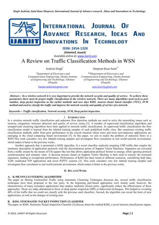 Singh Jaskirat, Saini Kaur Harpreet, International Journal of Advance research , Ideas and Innovations in Technology.
© 2016, IJARIIT All Rights Reserved Page | 1
ISSN: 2454-132X
(Volume2, Issue5)
Available online at: www.Ijariit.com
A Review on Traffic Classification Methods in WSN
Jaskirat Singh*
Harpreet Kaur Saini**
*
Department of Electronics and
Communication Engineering, Doaba Institute
of Engineering and Technology, Ghataur
(Punjab)
**Department of Electronics and
Communication Engineering, Doaba Institute
of Engineering and Technology, Ghataur
(Punjab)
hunjan.jaskirat@gmail.com saini.kim3@gmail.com
Abstract— In a wireless network it is very important to provide the network security and quality of service. To achieve these
parameters there must be proper traffic classification in the wireless network. There are many algorithms used such as port
number, deep packet inspection as the earlier methods and now days KISS, nearest cluster based classifier (NCC), SVM
method and used to classify the traffic and improve the network security and quality of service of a network.
Keywords— Traffic classification, Network security, SVM, Deep packet inspection.
I. INTRODUCTION
In a wireless network traffic classification and unknown flow detection methods are used to solve the networking issues such as
security, congestion, intrusion detection and quality of service issues [3]. A number of supervised classification algorithms and
unsupervised clustering algorithms have been applied to network traffic classification. In supervised traffic classification the flow
classification model is learned from the labeled training samples of each predefined traffic class. But sometimes existing traffic
classification methods suffer from poor performance in the crucial situation where more and more new/unknown applications are
emerging in the cloud computing based environment [5]. In this paper, we aim to tackle the problem of unknown flows in a
WSN.This work considers very few labeled training samples and investigates flow correlation in real world network environment,
which makes it better to the previous works.
Another approach that is presented is KISS algorithm. It a novel classifier explicitly targeting UDP traffic that couples the
stochastic description of application protocols with the discrimination power of Support Vector Machines. Signatures are extracted
from a traffic stream by the means of Chi-square like test that allows application protocol format to emerge, while ignoring protocol
synchronization and semantic rules. A decision process based on Support Vector Machine is then used to classify the extracted
signatures, leading to exceptional performance. Performance of KISS has been tested in different scenarios, considering both data,
VoIP, traditional P2P applications and novel P2PTV systems [3]. This work considers very few labeled training samples and
investigates flow correlation in real world network environment, which makes it better to the previous works.
II. RELATED WORK
A. K-MEANS CLUSTERING ALGORITHM
The paper on Mining Unclassified Traffic using Automatic Clustering Techniques discusses the, several traffic classification
techniques have been proposed in the last years. In the beginning port-based approaches were mainly used; however, the
characteristics of many nowadays applications that employ randomly chosen ports, significantly reduce the effectiveness of these
approaches. Those are today abandoned in favor of deep packet inspection (DPI) or behavioral techniques. This helped us revealing
40% of the traffic that we could not classify with the previous used classifiers. Second, the algorithm can reveal the born of new
applications, as well as the changes of existing ones.
B. KISS: STOCHASTIC PACKET INSPECTION CLASSIFIER
The paper on KISS: Stochastic Packet Inspection Classifier [3] discuss about the method KISS, a novel Internet classification engine.
 