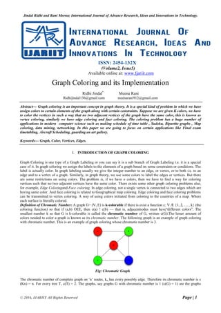Jindal Ridhi and Rani Meena; International Journal of Advance Research, Ideas and Innovations in Technology.
© 2016, IJARIIT All Rights Reserved Page | 1
ISSN: 2454-132X
(Volume2, Issue5)
Available online at: www.Ijariit.com
Graph Coloring and its Implementation
Ridhi Jindal*
Meena Rani
Ridhijindal136@gmail.com meenarani912@gmail.com
Abstract— Graph coloring is an important concept in graph theory. It is a special kind of problem in which we have
assign colors to certain elements of the graph along with certain constraints. Suppose we are given K colors, we have
to color the vertices in such a way that no two adjacent vertices of the graph have the same color, this is known as
vertex coloring, similarly we have edge coloring and face coloring. The coloring problem has a huge number of
applications in modern computer science such as making schedule of time table , Sudoku, Bipartite graphs , Map
coloring, data mining, networking. In this paper we are going to focus on certain applications like Final exam
timetabling, Aircraft Scheduling, guarding an art gallery.
Keywords— Graph, Color, Vertices, Edges.
I. INTRODUCTION OF GRAPH COLORING
Graph Coloring is one type of a Graph Labeling or you can say it is a sub branch of Graph Labeling i.e. it is a special
case of it. In graph coloring we assign the labels to the elements of a graph based on some constraints or conditions. The
label is actually color. In graph labeling usually we give the integer number to an edge, or vertex, or to both i.e. to an
edge and to a vertex of a graph. Similarly, in graph theory, we use some colors to label the edges or vertices. But there
are some restrictions on using colors. The problem is, if we have n colors, then we have to find a way for coloring
vertices such that no two adjacent vertices have the same color. There exists some other graph coloring problems also,
for example, Edge Coloringand Face coloring. In edge coloring, not a single vertex is connected to two edges which are
having same color. And face coloring is related to Geographical map coloring. Edge coloring and face coloring problems
can be transmitted to vertex coloring. A way of using colors initiated from coloring to the countries of a map. Where
each surface is literally colored.
Definition of Chromatic Number: A graph G= (V, E) is k-colorable if there is exist a function c: V Æ {1, 2, … , k} (the
coloring function) so that if (a,b) OEE, then c(a) ! c(b) — that is, adjacentnodes must have“different colors”. The
smallest number k so that G is k-colorable is called the chromatic number of G, written c(G).The lesser amount of
colors needed to color a graph is known as its chromatic number. The following graph is an example of graph coloring
with chromatic number. This is an example of graph coloring whose chromatic number is 3.
Fig: Chromatic Graph
The chromatic number of complete graph on ‘n’ nodes, kn, has every possibly edge. Therefore its chromatic number is c
(Kn) = n. For every tree T, c(T) = 2. The graphs, say graphs G with chromatic number is 1 (c(G) = 1) are the graphs
 