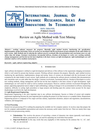 Kaur Parveen, International Journal of Advance research , Ideas and Innovations in Technology.
© 2016, IJARIIT All Rights Reserved Page | 1
ISSN: 2454-132X
(Volume2, Issue5)
Available online at: www.Ijariit.com
Review on Agile Method with Text Mining
Parveen Kaur
M.Tech scholars Department of Computer Science and Engineering,
GGS College, Kharar, Punjab, India
Parveenkaur17@gmail.com
Abstract— working software measures the progress. Basically, agile method involves interleaving the specification,
implementation, design and testing. Series of versions are developed with the involvement of and evaluation by the stake holders in
each version. Agile methods aim at reducing the software process overheads (like documentation) and concentrate more on code
rather than the design. Customer involvement, incremental delivery, freedom of developers to evolve new working methods,
change management, and last but not the least simplicity is the basic essence of Agile development. Agile methodologies are well
suited for small as well as medium sized projects.
Keywords— agile, software engineering, adaptive.
I. INTRODUCTION
Agile software development is defined as rapid development and delivery of the software in the requirement changing environment
which is well suited for present day business scenario. Working software measures the progress. Basically, agile method involves
interleaving the specification, implementation, design and testing. Series of versions are developed with the involvement of and
evaluation by the stake holders in each version. Agile methods aim at reducing the software process overheads (like documentation)
and concentrate more on code rather than the design. Customer involvement, incremental delivery, freedom of developers to evolve
new working methods, change management, and last but not the least simplicity is the basic essence of agile development. Agile
methodologies are well suited for small as well as medium sized projects. However, uniform customer involvement throughout the
project, appointing appropriate team to adapt to Agile methodology, ranking of changes to be accommodated in software, maintaining
simplicity, difficulty in scaling Agile procedures to larger projects and deciding upon the contract terms account for the major
disadvantages involved in the Agile development.
1.1 Agile Requirement Engineering
Requirement Engineering is the most important step in any software development. Success or failure of correct and complete
requirement engineering becomes the most important part in guiding the project to its final success or a complete failure. Requirement
Engineering process is composed of five major activities namely, requirement elicitation, analysis and negotiation, documentation,
validation, and management.
1.2 Text Processing
General text pre-processing [37] is nothing but preparing the available text for computer analysis. In involves steps that prepare the
text for computer understandable representation and extracts the necessary useful matter from the text. There are mainly three steps
involved in text pre-processing, namely:
 Tokenization: This involves the process of converting a stream of characters into tokens (generally word tokens).
Delimiters like spaces; punctuations etc. are used for separating one word token from another.
 Stop-word Removal: In this step, words that carry negligible or little meaning for the sentence like ‘is’, ‘of’, ‘and’,
‘the’, etc. are removed.
 