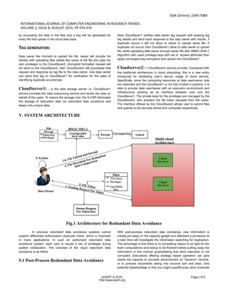 ISSN (Online): 2349-7084
INTERNATIONAL JOURNAL OF COMPUTER ENGINEERING IN RESEARCH TRENDS
VOLUME 2, ISSUE 8, AUGUST 2015, PP 470-474
IJCERT © 2015 Page | 472
http://www.ijcert.org
by encrypting the data in the files and a key will be generated for
every file that upload in the cloud data base.
TAG GENERATION:
Data owner the moment to upload the file, owner will provide his
identity with uploading files details like name of the file and pass his
own privileges to the CloudSever2, encrypted formatted request will
be send to the CloudSever2, then CloudSever2 will processed that
request and response as tag file to the data owner, now data owner
can send that tag to CloudSever1 for verification for the sake of
identifying duplicate occurrences.
CloudServer1: - is the data storage server i.e. CloudSever1
service provides the data outsourcing service and stores the data on
behalf of the users. To reduce the storage cost, the S-CSP eliminates
the storage of redundant data via redundant data avoidance and
keeps only unique data.
Here CloudSever1 verifies data owner tag request with existing log
tag details and send back response to the data owner with results, if
duplicate occurs it will not allow to owner to upload same file, if
duplicate not occurs then CloudSever1 allow to data owner to upload
file ,while uploading data owner encrypt owner file with HMAC-SHA-1
Algorithm with users privilege keys with set of access attributes then
apply convergent key encryption and upload into CloudSever1.
Cloudserver2: - CloudSever2 service provider. Compared with
the traditional architecture in cloud computing, this is a new entity
introduced for facilitating user’s secure usage of cloud service.
Specifically, since the computing resources at data user/owner side
are restricted and the CloudSever1 is not fully trusted in practice, it is
able to provide data user/owner with an execution environment and
infrastructure working as an interface between user and the
CloudSever1. The private keys for the privileges are managed by the
CloudSever2, who answers the file token requests from the users.
The interface offered by the CloudSever2 allows user to submit files
and queries to be securely stored and computed respectively.
V. SYSTEM ARCHITECTURE
Fig.1 Architecture for Redundant Data Avoidance
In previous redundant data avoidance systems cannot
support differential authorization duplicate check, which is important
in many applications. In such an authorized redundant data
avoidance system, each user is issued a set of privileges during
system initialization. The overview of the cloud redundant data
avoidance is as follow:
5.1 Post-Process Redundant Data Avoidance
With post-process redundant data avoidance, new information is
initially put away on the capacity gadget and afterward a procedure at
a later time will investigate the information searching for duplication.
The advantage is that there is no compelling reason to sit tight for the
hash computations and lookup to be finished before putting away the
information in this manner guaranteeing that store execution is not
corrupted. Executions offering strategy based operation can give
clients the capacity to concede advancement on "dynamic" records,
or to process documents taking into account sort and area. One
potential disadvantage is that you might superfluously store duplicate
 