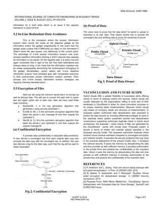ISSN (Online): 2349-7084
INTERNATIONAL JOURNAL OF COMPUTER ENGINEERING IN RESEARCH TRENDS
VOLUME 2, ISSUE 8, AUGUST 2015, PP 470-474
IJCERT © 2015 Page | 473
http://www.ijcert.org
information for a brief while which is an issue if the capacity
framework is close full limit
5.2 In-Line Redundant Data Avoidance
This is the procedure where the excess information
evasion hash counts are made on the objective gadget as the
information enters the gadget progressively In the event that the
gadget spots a piece that it effectively put away on the framework it
doesn't store the new square, just references to the current piece.
The advantage of in-line excess information evasion over post-
process repetitive information shirking is that it requires less capacity
as information is not copied. On the negative side, it is every now and
again contended that in light of the fact that hash estimations and
lookups takes so long, it can imply that the information ingestion can
be slower subsequently diminishing the reinforcement throughput of
the gadget. Nonetheless, certain sellers with in-line repetitive
information evasion have exhibited gear with comparable execution
to their post-process excess information evasion partners. Post-
process and in-line excess information evasion strategies are
regularly intensely bantered about
5.3 Encryption of Files
Here we are using the common secret key k to encrypt as
well as decrypt data. This will use to convert the plain text to cipher
text and again cipher text to plain text. Here we have used three
basic functions,
 KeyGenSE: k is the key generation algorithm that
generates κ using security parameter 1.
 EncSE (k, M): C is the symmetric encryption algorithm that
takes the secret κ and message M and then outputs the
ciphertext C;
 DecSE (k, C): M is the symmetric decryption algorithm that
takes the secret κ and ciphertext C and then outputs the
original message M.
(a) Confidential Encryption
It provides data confidentiality in redundant data avoidance.
A user derives a convergent key from each original data copy and
encrypts the data copy with the convergent key. In addition, the user
also derives a tag for the data copy, such that the tag will be used to
detect duplicates.
Fig 2. Confidential Encryption
(b) Proof of Data
The users have to prove that the data which he wants to upload or
download is its own data. That means he/she has to provide the
convergent key and verifying data to prove his ownership at server.
Fig 3. Proof of Data Owner
VI.CONCLUSION AND FUTURE SCOPE
Hybrid clouds offer a greater flexibility to businesses while offering
choice in terms of keeping control and security. Hybrid clouds are
usually deployed by the organizations willing to push part of their
workloads to CloudSever1s either for cloud convulsive purposes or
for project requiring faster implementation. Because hybrid clouds
vary based on company needs and structure of implementation. In
proposed system authorized data deduplication was proposed to
protect the data security by including differential privileges of users in
the duplicate check system presented several new deduplication
constructions supporting authorized duplicate check in hybrid cloud
architecture, the duplicate - check tokens of files are generated by
the CloudSever2 server with private keys. Proposed system is
secure in terms of insider and outsider attacks specified in the
proposed security model. The proposed authorized duplicate check
scheme incurs minimal overhead compared to convergent encryption
and network transfer. It excludes the security problems that may arise
in the practical deployment of the present model. Also, it increases
the national security. It saves the memory by deduplicating the data
and thus provides us with sufficient memory. It provides authorization
to the private firms and protects the confidentiality of the important
data. Hence it save the memory by deduplicating the data and thus
provide us with sufficient memory. It provides authorization to the
private firms and protects the confidentiality of the important data.
REFERENCES
[1] P. Anderson and L. Zhang. “Fast and secure laptop backups with
encrypted de-duplication”. In Proc. of USENIX LISA, 2010.
[2] M. Bellare, S. Keelveedhi, and T. Ristenpart. “Dupless: Server
aided encryption for deduplicated storage”. In USENIX Security
Symposium, 2013.
[3] Pasqualo Puzio, Refik Molva ,MelekOnen ,”CloudDedup: Secure
Deduplication with Encrypted Data for Cloud Storage”, SecludIT and
EURECOM,France.
 